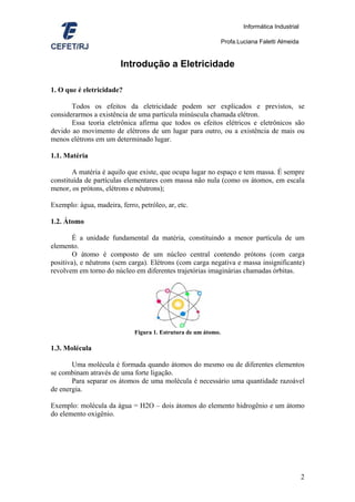 Informática Industrial

                                                                Profa.Luciana Faletti Almeida


                        Introdução a Eletricidade

1. O que é eletricidade?

       Todos os efeitos da eletricidade podem ser explicados e previstos, se
considerarmos a existência de uma partícula minúscula chamada elétron.
       Essa teoria eletrônica afirma que todos os efeitos elétricos e eletrônicos são
devido ao movimento de elétrons de um lugar para outro, ou a existência de mais ou
menos elétrons em um determinado lugar.

1.1. Matéria

        A matéria é aquilo que existe, que ocupa lugar no espaço e tem massa. É sempre
constituída de partículas elementares com massa não nula (como os átomos, em escala
menor, os prótons, elétrons e nêutrons);

Exemplo: água, madeira, ferro, petróleo, ar, etc.

1.2. Átomo

        É a unidade fundamental da matéria, constituindo a menor partícula de um
elemento.
        O átomo é composto de um núcleo central contendo prótons (com carga
positiva), e nêutrons (sem carga). Elétrons (com carga negativa e massa insignificante)
revolvem em torno do núcleo em diferentes trajetórias imaginárias chamadas órbitas.




                             Figura 1. Estrutura de um átomo.

1.3. Molécula

       Uma molécula é formada quando átomos do mesmo ou de diferentes elementos
se combinam através de uma forte ligação.
       Para separar os átomos de uma molécula é necessário uma quantidade razoável
de energia.

Exemplo: molécula da água = H2O – dois átomos do elemento hidrogênio e um átomo
do elemento oxigênio.




                                                                                                 2
 