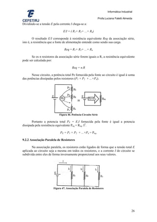 Informática Industrial

                                                              Profa.Luciana Faletti Almeida

Dividindo-se a tensão E pela corrente I chega-se a:

                                E/I = ( R1+ R2+ ...+ Rn)

         O resultado E/I corresponde à resistência equivalente Req da associação série,
isto é, a resistência que a fonte de alimentação entende como sendo sua carga.

                                 Req = R1+ R2+ ...+ Rn

       Se os n resistores da associação série forem iguais a R, a resistência equivalente
pode ser calculada por:

                                        Req = n.R

       Nesse circuito, a potência total Pe fornecida pela fonte ao circuito é igual à soma
das potências dissipadas pelos resistores (P1 + P2 + ...+Pn).




                             Figura 46. Potência Circuito Série

       Portanto a potencia total PE = E.I fornecida pela fonte é igual a potencia
dissipada pela resistência equivalente Peq = Req. I2.

                              PE = P1 + P2 + ...+Pn = Peq.

9.2.2 Associação Paralela de Resistores

       Na associação paralela, os resistores estão ligados de forma que a tensão total E
aplicada ao circuito seja a mesma em todos os resistores, e a corrente I do circuito se
subdivida entre eles de forma inversamente proporcional aos seus valores.




                        Figura 47. Associação Paralela de Resistores




                                                                                            26
 