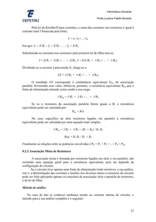 Informática Industrial

                                                             Profa.Luciana Faletti Almeida


       Pela lei de Kirchhoff para correntes, a soma das correntes nos resistores é igual à
corrente total I fornecida pela fonte:

                                      I = I1+I2+...+In

Em que: I1 = E/R1 ; I2 = E/R2 ; ... ; In = E/Rn

Substituindo as correntes nos resistores pela primeira lei de Ohm tem-se:

             I = E/R1 + E/R2 + ... + E/Rn ; I = E(1/R1 + 1/R2 + ... + 1/Rn)

Dividindo-se a corrente I pela tensão E, chega-se a:

                             I/E = (1/R1 + 1/R2 + ... + 1/Rn)

        O resultado I/E corresponde à condutância equivalente Geq da associação
paralela. Invertendo esse valor, obtém-se, portanto, a resistência equivalente Req que a
fonte de alimentação entende como sendo a sua carga.

                             1/Req = 1/R1 + 1/R2 + ... + 1/Rn

       Se os n resistores da associação paralela forem iguais a R, a resistência
equivalente pode ser calculada por:
                                    Req = R/n

       No caso especifico de dois resistores ligados em paralelo à resistência
equivalente pode ser calculada por uma equação mais simples:

                         1/Req = 1/R1 + 1/R2 = (R1 + R2) / R1.R2

                                   Req = R1.R2 / R1 + R2

Finalmente as relações entre as potências envolvidas é PE = P1 + P2 + ...+ Pn = Peq

9.2.3 Associação Mista de Resistores

         A associação mista é formada por resistores ligados em série e em paralelo, não
existindo uma equação geral para a resistência equivalente, pois ela depende da
configuração do circuito.
        Se o circuito tiver apenas uma fonte de alimentação (rede resistiva), a sua análise,
isto é, a determinação das correntes e tensões nos diversos ramos e resistores do circuito
pode ser feita aplicando apenas os conceitos de associação série e paralela de resistores,
e da lei de Ohm.

Método de análise

   No caso de não se conhecer nenhuma tensão ou corrente interna do circuito, o
método para a sua análise completa é o seguinte:


                                                                                          27
 