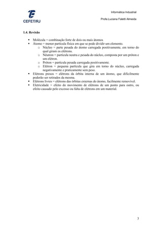 Informática Industrial

                                                         Profa.Luciana Faletti Almeida



1.4. Revisão

       Molécula = combinação forte de dois ou mais átomos
       Átomo = menor partícula física em que se pode dividir um elemento.
           o Núcleo = parte pesada do átomo carregada positivamente, em torno do
               qual giram os elétrons.
           o Nêutron = partícula neutra e pesada do núcleo, composta por um próton e
               um elétron.
           o Próton = partícula pesada carregada positivamente.
           o Elétron = pequena partícula que gira em torno do núcleo, carregada
               negativamente e praticamente sem peso.
       Elétrons presos = elétrons da órbita interna de um átomo, que dificilmente
       poderão ser retirados da mesma.
       Elétrons livres = elétrons das órbitas externas do átomo, facilmente removível.
       Eletricidade = efeito do movimento de elétrons de um ponto para outro, ou
       efeito causado pelo excesso ou falta de elétrons em um material.




                                                                                          3
 