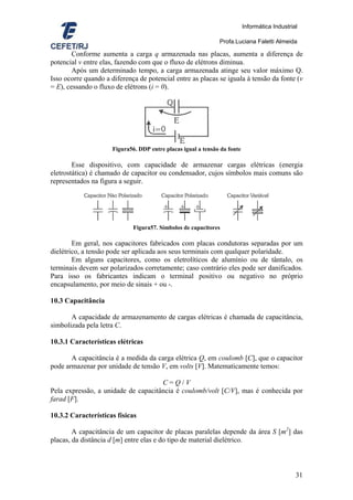 Informática Industrial

                                                               Profa.Luciana Faletti Almeida

        Conforme aumenta a carga q armazenada nas placas, aumenta a diferença de
potencial v entre elas, fazendo com que o fluxo de elétrons diminua.
        Após um determinado tempo, a carga armazenada atinge seu valor máximo Q.
Isso ocorre quando a diferença de potencial entre as placas se iguala à tensão da fonte (v
= E), cessando o fluxo de elétrons (i = 0).




                      Figura56. DDP entre placas igual a tensão da fonte

        Esse dispositivo, com capacidade de armazenar cargas elétricas (energia
eletrostática) é chamado de capacitor ou condensador, cujos símbolos mais comuns são
representados na figura a seguir.




                              Figura57. Símbolos de capacitores

        Em geral, nos capacitores fabricados com placas condutoras separadas por um
dielétrico, a tensão pode ser aplicada aos seus terminais com qualquer polaridade.
        Em alguns capacitores, como os eletrolíticos de alumínio ou de tântalo, os
terminais devem ser polarizados corretamente; caso contrário eles pode ser danificados.
Para isso os fabricantes indicam o terminal positivo ou negativo no próprio
encapsulamento, por meio de sinais + ou -.

10.3 Capacitância

       A capacidade de armazenamento de cargas elétricas é chamada de capacitância,
simbolizada pela letra C.

10.3.1 Características elétricas

       A capacitância é a medida da carga elétrica Q, em coulomb [C], que o capacitor
pode armazenar por unidade de tensão V, em volts [V]. Matematicamente temos:

                                     C=Q/V
Pela expressão, a unidade de capacitância é coulomb/volt [C/V], mas é conhecida por
farad [F].

10.3.2 Características físicas

        A capacitância de um capacitor de placas paralelas depende da área S [m2] das
placas, da distância d [m] entre elas e do tipo de material dielétrico.



                                                                                                31
 