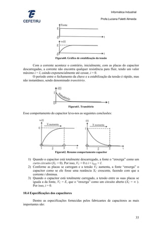 Informática Industrial

                                                             Profa.Luciana Faletti Almeida




                       Figura60. Gráfico de estabilização da tensão

       Com a corrente acontece o contrário, inicialmente, com as placas do capacitor
descarregadas, a corrente não encontra qualquer resistência para fluir, tendo um valor
máximo i = I, caindo exponencialmente até cessar, i = 0.
       O período entre o fechamento da chave e a estabilização da tensão é rápido, mas
não instantâneo, sendo denominado transitório.




                                  Figura61. Transitório

Esse comportamento do capacitor leva-nos as seguintes conclusões:




                       Figura62. Resumo comportamento capacitor

   1) Quando o capacitor está totalmente descarregado, a fonte o “enxerga” como um
      curto circuito (XC = 0). Por isso, VC = 0 e i = imáx = I.
   2) Conforme as placas se carregam e a tensão VC aumenta, a fonte “enxerga” o
      capacitor como se ele fosse uma reatância XC crescente, fazendo com que a
      corrente i diminua.
   3) Quando o capacitor está totalmente carregado, a tensão entre as suas placas se
      iguala a da fonte, VC = E, que o “enxerga” como um circuito aberto (XC = ∞ ).
      Por isso, i = 0.

10.4 Especificações dos capacitores

       Dentre as especificações fornecidas pelos fabricantes de capacitores as mais
importantes são:



                                                                                           33
 