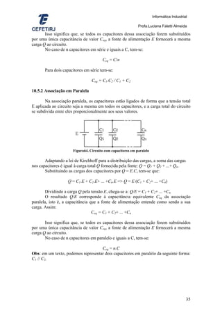 Informática Industrial

                                                             Profa.Luciana Faletti Almeida

       Isso significa que, se todos os capacitores dessa associação forem substituídos
por uma única capacitância de valor Ceq, a fonte de alimentação E fornecerá a mesma
carga Q ao circuito.
       No caso de n capacitores em série e iguais a C, tem-se:

                                       Ceq = C/n

       Para dois capacitores em série tem-se:

                                 Ceq = C1.C2 / C1 + C2

10.5.2 Associação em Paralela

       Na associação paralela, os capacitores estão ligados de forma que a tensão total
E aplicada ao circuito seja a mesma em todos os capacitores, e a carga total do circuito
se subdivida entre eles proporcionalmente aos seus valores.




                      Figura64. Circuito com capacitores em paralelo

       Adaptando a lei de Kirchhoff para a distribuição das cargas, a soma das cargas
nos capacitores é igual à carga total Q fornecida pela fonte: Q = Q1 + Q2 + ...+ Qn.
       Substituindo as cargas dos capacitores por Q = E.C, tem-se que:

                    Q = C1.E + C2.E+ ... +Cn.E => Q = E (C1 + C2+ ... +Cn)

        Dividindo a carga Q pela tensão E, chega-se a: Q/E = C1 + C2+ ... +Cn.
        O resultado Q/E corresponde à capacitância equivalente Ceq da associação
paralela, isto é, a capacitância que a fonte de alimentação entende como sendo a sua
carga. Assim:
                                  Ceq = C1 + C2+ ... +Cn

       Isso significa que, se todos os capacitores dessa associação forem substituídos
por uma única capacitância de valor Ceq, a fonte de alimentação E fornecerá a mesma
carga Q ao circuito.
       No caso de n capacitores em paralelo e iguais a C, tem-se:

                                    Ceq = n.C
Obs: em um texto, podemos representar dois capacitores em paralelo da seguinte forma:
C1 // C2.




                                                                                            35
 