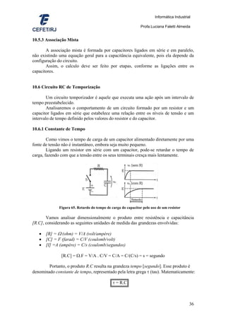 Informática Industrial

                                                               Profa.Luciana Faletti Almeida


10.5.3 Associação Mista

       A associação mista é formada por capacitores ligados em série e em paralelo,
não existindo uma equação geral para a capacitância equivalente, pois ela depende da
configuração do circuito.
       Assim, o calculo deve ser feito por etapas, conforme as ligações entre os
capacitores.


10.6 Circuito RC de Temporização

        Um circuito temporizador é aquele que executa uma ação após um intervalo de
tempo preestabelecido.
        Analisaremos o comportamento de um circuito formado por um resistor e um
capacitor ligados em série que estabelece uma relação entre os níveis de tensão e um
intervalo de tempo definido pelos valores do resistor e do capacitor.

10.6.1 Constante de Tempo

        Como vimos o tempo de carga de um capacitor alimentado diretamente por uma
fonte de tensão não é instantâneo, embora seja muito pequeno.
        Ligando um resistor em série com um capacitor, pode-se retardar o tempo de
carga, fazendo com que a tensão entre os seus terminais cresça mais lentamente.




              Figura 65. Retardo do tempo de carga do capacitor pelo uso de um resistor

       Vamos analisar dimensionalmente o produto entre resistência e capacitância
[R.C], considerando as seguintes unidades de medida das grandezas envolvidas:

   •   [R] = Ω (ohm) = V/A (volt/ampère)
   •   [C] = F (farad) = C/V (coulomb/volt)
   •   [I] =A (ampère) = C/s (coulomb/segundos)

               [R.C] = Ω.F = V/A . C/V = C/A = C/(C/s) = s = segundo

        Portanto, o produto R.C resulta na grandeza tempo [segundo]. Esse produto é
denominado constante de tempo, representado pela letra grega τ (tau). Matematicamente:

                                              τ = R.C



                                                                                            36
 