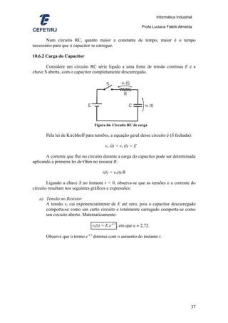 Informática Industrial

                                                             Profa.Luciana Faletti Almeida


       Num circuito RC, quanto maior a constante de tempo, maior é o tempo
necessário para que o capacitor se carregue.

10.6.2 Carga do Capacitor

       Considere um circuito RC série ligado a uma fonte de tensão contínua E e a
chave S aberta, com o capacitor completamente descarregado.




                                 Figura 66. Circuito RC de carga

       Pela lei de Kirchhoff para tensões, a equação geral desse circuito é (S fechada):

                                       vc (t) + vr (t) = E

       A corrente que flui no circuito durante a carga do capacitor pode ser determinada
aplicando a primeira lei de Ohm no resistor R:

                                      i(t) = vr(t)/R

        Ligando a chave S no instante t = 0, observa-se que as tensões e a corrente do
circuito resultam nos seguintes gráficos e expressões:

   a) Tensão no Resistor
      A tensão vr cai exponencialmente de E até zero, pois o capacitor descarregado
      comporta-se como um curto circuito e totalmente carregado comporta-se como
      um circuito aberto. Matematicamente:

                                vr(t) = E.e-t/τ , em que e ≈ 2,72.

       Observe que o termo e-t/τ diminui com o aumento do instante t.




                                                                                          37
 