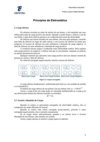 Informática Industrial

                                                              Profa.Luciana Faletti Almeida




                         Princípios da Eletrostática

2. Carga elétrica

        Os elétrons circulam ao redor do núcleo de um átomo, e são mantidos nas suas
órbitas pela ação da carga positiva do núcleo. Quando se pode forçar o elétron a sair de
sua órbita, a ação deste elétron passará a ser conhecida pelo nome de eletricidade.
        Os elétrons que forem retirados de suas órbitas, sob uma ação qualquer, causarão
uma falta de elétrons no lugar de onde saíram, e um excesso de elétrons no ponto que
atingirem. O excesso de elétrons em uma substância é chamado de carga negativa. A
falta de elétrons em uma substância é chamada de carga positiva.
        A existência dessas cargas é conhecida como eletricidade estática. Para originar
uma carga positiva ou negativa, ó elétron terá que se movimentar, enquanto os prótons
no núcleo permanecem imóveis.
        Qualquer material que apresente uma carga positiva terá seu número normal de
prótons no núcleo e falta de elétrons.
        No material carregado negativamente, teremos excesso de elétrons.


         +   -       +     -       +    -       +       +        +   -         -       -

         +   -       +     -       +        +       +   -        -        -        +   -
         Barra sem Carga       Barra com Carga Positiva Barra com Carga Negativa
                               Figura 2. Corpos carregados.

       A carga elétrica fundamental é simbolizada pela letra q e sua unidade de medida
é o Coulomb [C].
       O módulo da carga elétrica de um próton e de um elétron vale: q = 1.6X10-19.
       Assim, a carga Q de um corpo pode ser calculada multiplicando-se a carga q de
um elétron pelo número de elétrons inseridos ou retirados.
                                        Q = n.q

2.1 Atração e Repulsão de Cargas

       Quando os corpos se apresentam carregados de eletricidade estática, eles se
comportam de modo diferente do normal.
       Quando se coloca uma esfera carregada positivamente, próximo à outra
carregada negativamente, elas se atrairão mutuamente.
       Se as cargas forem suficientemente grandes e as esferas leves e tiverem
liberdade de movimento, elas entrarão em contato.
       Assim, cargas opostas se atraem e cargas iguais se repelem.




                                                                                                  4
 