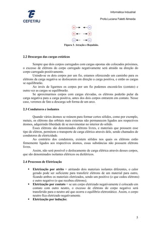 Informática Industrial

                                                               Profa.Luciana Faletti Almeida




                               Figura 3. Atração e Repulsão.



2.2 Descargas das cargas estáticas

        Sempre que dois corpos carregados com cargas opostas são colocados próximos,
o excesso de elétrons do corpo carregado negativamente será atraído na direção do
corpo carregado positivamente.
        Unindo-se os dois corpos por um fio, estamos oferecendo um caminho para os
elétrons da carga negativa se deslocarem em direção a carga positiva, e então as cargas
se equilibrarão.
        Ao invés de ligarmos os corpos por um fio podemos encostá-los (contato) e
outra vez as cargas se equilibrarão.
        Se aproximarmos corpos com cargas elevadas, os elétrons poderão pular da
carga negativa para a carga positiva, antes dos dois corpos entrarem em contato. Nesse
caso, veremos de fato a descarga sob forma de um arco.

2.3 Condutores e isolantes

        Quando vários átomos se reúnem para formar certos sólidos, como por exemplo,
metais, os elétrons das orbitais mais externas não permanecem ligados aos respectivos
átomos, adquirindo liberdade de se movimentar no interior do sólido.
        Esses elétrons são denominados elétrons livres, e materiais que possuem esse
tipo de elétron, permitem o transporte de carga elétrica através dele, sendo chamados de
condutores de eletricidade.
        Ao contrário dos condutores, existem sólidos nos quais os elétrons estão
firmemente ligados aos respectivos átomos, essas substâncias não possuem elétrons
livres.
        Assim, não será possível o deslocamento de carga elétrica através desses corpos,
que são denominados isolantes elétricos ou dielétricos.

2.4 Processos de Eletrização

       Eletrização por atrito = atritando dois materiais isolantes diferentes, o calor
       gerado pode ser suficiente para transferir elétrons de um material para outro,
       ficando ambos os materiais eletrizados, sendo um positivo (o que cedeu elétrons)
       e outro negativo (o que recebeu elétrons);
       Eletrização por contato = se um corpo eletrizado negativamente é colocado em
       contato com outro neutro, o excesso de elétrons do corpo negativo será
       transferido para o neutro até que ocorra o equilíbrio eletrostático. Assim, o corpo
       neutro fica eletrizado negativamente.
       Eletrização por indução:




                                                                                                5
 