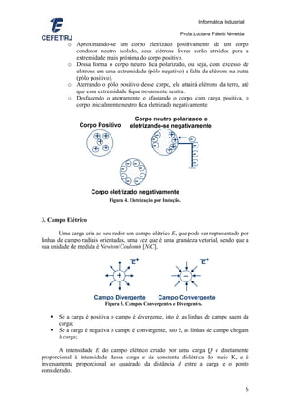 Informática Industrial

                                                            Profa.Luciana Faletti Almeida

          o Aproximando-se um corpo eletrizado positivamente de um corpo
            condutor neutro isolado, seus elétrons livres serão atraídos para a
            extremidade mais próxima do corpo positivo.
          o Dessa forma o corpo neutro fica polarizado, ou seja, com excesso de
            elétrons em uma extremidade (pólo negativo) e falta de elétrons na outra
            (pólo positivo).
          o Aterrando o pólo positivo desse corpo, ele atrairá elétrons da terra, até
            que essa extremidade fique novamente neutra.
          o Desfazendo o aterramento e afastando o corpo com carga positiva, o
            corpo inicialmente neutro fica eletrizado negativamente.

                                        Corpo neutro polarizado e
               Corpo Positivo         eletrizando-se negativamente
                     + +
                      +                        --      +
                                                        +           -
                     + +                       -       +            -
                                                      +             -
                                     - -                            -
                                 -         -
                                 -         -
                                     - -
                    Corpo eletrizado negativamente
                           Figura 4. Eletrização por Indução.



3. Campo Elétrico

       Uma carga cria ao seu redor um campo elétrico E, que pode ser representado por
linhas de campo radiais orientadas, uma vez que é uma grandeza vetorial, sendo que a
sua unidade de medida é Newton/Coulomb [N/C].

                                      E                                  E

                               +                                –

                     Campo Divergente             Campo Convergente
                          Figura 5. Campos Convergentes e Divergentes.

       Se a carga é positiva o campo é divergente, isto é, as linhas de campo saem da
       carga;
       Se a carga é negativa o campo é convergente, isto é, as linhas de campo chegam
       à carga;

       A intensidade E do campo elétrico criado por uma carga Q é diretamente
proporcional à intensidade dessa carga e da constante dielétrica do meio K, e é
inversamente proporcional ao quadrado da distância d entre a carga e o ponto
considerado.


                                                                                                 6
 