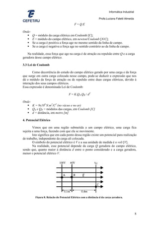 Informática Industrial

                                                                 Profa.Luciana Faletti Almeida

                                           F = Q.E

Onde:
        Q = módulo da carga elétrica em Coulomb [C];
        E = módulo do campo elétrico, em newton/Coulomb [N/C];
        Se a carga é positiva a força age no mesmo sentido da linha de campo.
        Se a carga é negativa a força age no sentido contrário ao da linha de campo.

   Na realidade, essa força que age na carga é de atração ou repulsão entre Q e a carga
geradora desse campo elétrico.

3.3 Lei de Coulomb

        Como decorrência do estudo do campo elétrico gerado por uma carga e da força
que surge em outra carga colocada nesse campo, pode-se deduzir a expressão que nos
dá o módulo da força de atração ou de repulsão entre duas cargas elétricas, devido à
interação dos seus campos elétricos.
Essa expressão é denominada Lei de Coulomb:

                                       F = K.QA.QB / d2

Onde:
        K = 9x109 N.m2/C2 (no vácuo e no ar)
        QA e QB = módulos das cargas, em Coulomb [C]
        d = distância, em metro [m]

4. Potencial Elétrico

        Vimos que em uma região submetida a um campo elétrico, uma carga fica
sujeita a uma força, fazendo com que ela se movimente.
        Isto significa que em cada ponto dessa região existe um potencial para realização
de trabalho, independente da carga ali colocada.
        O símbolo do potencial elétrico é V e a sua unidade de medida é o volt [V].
        Na realidade, esse potencial depende da carga Q geradora do campo elétrico,
sendo que, quanto maior à distância d entre o ponto considerado e a carga geradora,
menor o potencial elétrico V.




          Figura 8. Relação do Potencial Elétrico com a distância d da carga geradora.




                                                                                                   8
 