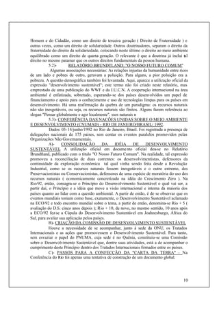 10
Homem e do Cidadão, como um direito de terceira geração ( Direito de Fraternidade ) e
outras vezes, como um direito de solidariedade. Outros doutrinadores, separam o direito da
fraternidade do direito da solidariedade, colocando neste último o direito ao meio ambiente
equilibrado como um direito de quarta-geração. O relevante é que a doutrina já inclui tal
direito no mesmo patamar que os outros direitos fundamentais da pessoa humana.
5.2)- RELATÓRIO BRUNDTLAND: "O NOSSO FUTURO COMUM"
Algumas associações necessárias: As relações injustas da humanidade entre ricos
de um lado e pobres de outro, geravam a poluição. Para alguns, a pior poluição era a
pobreza. A questão demográfica também foi levantada. Aqui, aparece a utilização oficial da
expressão "desenvolvimento sustentável"; este termo não foi criado neste relatório, mas
emprestado de uma publicação do WWF e da I.U.C.N. A cooperação internacional na área
ambiental é enfatizada, sobretudo, esperando-se dos países desenvolvidos um papel de
financiamento e apoio para o conhecimento e uso de tecnologias limpas para os países em
desenvolvimento. Há uma reafirmação da quebra de um paradigma: os recursos naturais
não são inesgotáveis, ou seja, os recursos naturais são finitos. Alguns fazem referência ao
slogan "Pensar globalmente e agir localmente". ssos naturais n
5.3)- CONFERÊNCIA DAS NACÕES UNIDAS SOBRE O MEIO AMBIENTE
E DESENVOLVIMENTO (CNUMAD) - RIO DE JANEIRO/BRASIL/ 1992.
Dados: 03-14/junho/1992 no Rio de Janeiro, Brasil. Foi registrada a presença de
delegações nacionais de 175 países, sem contar os eventos paralelos promovidos pelas
Organizações Não Governamentais.
A)- CONSOLIDAÇÃO DA IDÉIA DE DESENVOLVIMENTO
SUSTENTÁVEL A utilização oficial em documento oficial deu-se no Relatório
Brundtland, publicado com o título "O Nosso Futuro Comum". Na realidade, tal expressão
promoveu a reconciliação de duas correntes: os desenvolvimentistas, defensores da
continuidade da exploração econômica tal qual vinha sendo feita desde a Revolução
Industrial, como se os recursos naturais fossem inesgotáveis e o outro extremo, dos
Preservacionistas ou Conservacionistas, defensores de uma espécie de moratória do uso dos
recursos naturais ( economicamente concretizado na idéia do Crescimento Zero ). Na
Rio/92, então, consagra-se o Princípio do Desenvolvimento Sustentável o qual vai ser, a
partir daí, o Princípio e a idéia que move a visão internacional e interna da maioria dos
países quanto ao lidar com a questão ambiental. A partir de então, é de se observar que os
eventos mundiais tomam como base, exatamente, o Desenvolvimento Sustentável aclamado
na ECO/92 e todo encontro mundial sobre o tema, a partir de então, denomina-se Rio + 5 (
avaliação do D.S. cinco anos depois ); Rio + 10, de novo, no mesmo sentido, 10 anos após
a ECO/92 fez-se a Cúpula do Desenvolvimento Sustentável em Joahnesburgo, África do
Sul, para avaliar sua aplicação pelos países.
B)- CRIAÇÃO DA COMISSÃO DE DESENVOLVIMENTO SUSTENTÁVEL
Houve a necessidade de se acompanhar, junto à sede da ONU, os Tratados
Internacionais e as ações que promovessem o Desenvolvimento Sustentável. Para tanto,
sem esvaziar o papel do PNUMA, cuja sede é no Quênia, constituiu-se uma Comissão
sobre o Desenvolvimento Sustentável que, dentre suas atividades, está a de acompanhar o
cumprimento deste Princípio dentro dos Tratados Internacionais firmados entre os países.
C)- PASSOS PARA A CONFECÇÃO DA "CARTA DA TERRA" – Na
Conferência do Rio foi apenas uma tentativa de construção de um documento global.
 