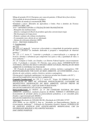 100
•Briga de grandes EUA X Europeus, por causa de patentes. O Brasil deve ficar de fora
•Necessidade de desenvolvimento tecnológico
•2,5 bilhões do mundo já consomem(JB,2000)
•Entidades a favor: Ministério da Agricultura e União; Para o domínio da Técnica:
EMBRAPA.SBPC,ABC.
10.9.7. OPINIÕES CONTRA A UTILIZAÇÃO DOS TRANSGÊNICOS:
. Monopólio das multinacionais;
. Afetará a vantagem do Brasil em produtos agrícolas convencionais (soja)
. Não há pesquisa de longo prazo
. Homem e animais são cobaias involuntários
. O consumidor tem o direito de ser informado
. Ameaça da soberania alimentar (MST)
10.9.8. . PREVISÃO NORMATIVA
A. Constitucional:
Art. 225.
Art. 225, § 1º, inciso II: “ preservar a diversidade e a integridade do patrimônio genético
do País e fiscalizar as entidades dedicadas à pesquisa e manipulação de material
genético;”
Art. 225, § 1º, inciso V: “controlar a produção, a comercialização e o emprego de
técnicas, métodos e substâncias que comportem risco para a vida, a qualidade de vida e o
meio ambiente;”
Art. 24: Compete à União, aos Estados e ao Distrito Federal legislar concorrentemente
sobre: V- produção e consumo; VI- Floresta, caça, pesca, fauna, CONSERVAÇÃO DA
NATUREZA, DEFESA DO SOLO E DOS RECURSOS NATURAIS, PROTEÇÃO DO MEIO
AMBIENTE E CONTROLE DA POLUIÇÃO.
. VII: Proteção do patrimônio histórico, cultural, artístico, turístico e paisagístico; VIII:
RESPONSABILIDADE POR DANO AO MEIO AMBIENTE, AO CONSUMIDOR, a bens e
direitos de valor artístico, estético, histórico, turístico e paisagístico.
•Norma geral x legislação suplementar ( no interesse peculiar dos Estados e do D.F. )
DO LICENCIAMENTO E DA LICENÇA AMBIENTAL
Comando Constitucional: Art. 225, § 1º, inciso IV: “Exigir, NA FORMA DA LEI, para
INSTALAÇÃO DE OBRA OU ATIVIDADE POTENCIALMENTE CAUSADORA DE
SIGNIFICATIVA DEGRADAÇÃO DO MEIO AMBIENTE, ESTUDO PRÉVIO DE
IMPACTO AMBIENTAL, A QUE SE DARÁ PUBLICIDADE.”
DO LICENCIAMENTO E DA LICENÇA AMBIENTAL
Infraconstitucional: Lei 6938/81, art. 8º: DO CONSELHO NACIONAL DO MEIO
AMBIENTE: estabelecer, mediante proposta do IBAMA, NORMAS E CRITÉRIOS para
licenciamento de atividade efetiva ou potencialmente poluidoras, a ser concedido pelos
Estados e supervisionado pelo IBAMA;”
DO LICENCIAMENTO E DA LICENÇA
•Infralegal: Resolução do CONAMA 001/86 e Resolução do CONAMA 237/97.
•Esta última, no seu ANEXO I, lista as “Atividades ou Empreendimentos Sujeitos ao
Licenciamento Ambiental”: -Utilização do Patrimônio Genético Natural; INTRODUÇÃO
DE ESPÉCIES EXÓTICAS E/OU GENETICAMENTE MODIFICADAS; USO DA
DIVERSIDADE BIOLÓGICA PELA BIOTECNOLOGIA.
DISCUSSÕES POSSÍVEIS:
 
