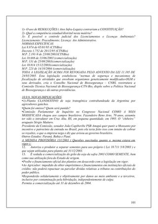 101
1)- O uso de RESOLUÇÕES ( Atos Infra-Legais) contrariam a CONSTITUIÇÃO?
2)- Qual a competência estadual/distrital nesta matéria?
3)- É possível o controle judicial dos Licenciamentos e Licenças Ambientais?
Licenciamento: Procedimento; Licença: Ato Administrativo.
NORMAS ESPECÍFICAS
Lei 8.974 de 05/01/95 (CTNBio)
Decreto 1.752 de 20/12/95 (CTNBio)
M.P. 2.191-9 de 23/08/2001(CTNBio)
Lei 10.688 de 13/06/2003 (comercialização)
M.P. 131 de 25/09/2003(comercialização)
Lei 10.814 15/12/2003(comercialização)
M.P. 223 de 14/10/2004 (comercialização)
TODA A LEGISLAÇÃO ACIMA FOI REVOGADA PELO ADVENTO DA LEI 11.105 DE
24/03/2005. Esta legislação estabeleceu “normas de segurnça e mecanismos de
fiscalização de atividades que envolvam organismos geneticamente modificados-OGM e
seus derivados, cria o Conselho Nacional de Biossegurança – CNBS, reestrutura a
Comissão Técnica Nacional de Biossegurança-CTN-Bio, dispõe sobre a Política Nacional
de Biossegurança e dá outras providências.
10.9.9. NOVAS IMPLICAÇÕES
•1)-Plantio CLANDESTINO de soja transgênica contrabandeada da Argentina por
agricultores gaúchos.
•Quem foi omisso? Quem será punido?
•Comissão Parlamentar de Inquérito no Congresso Nacional COMO A SOJA
MODIFICADA chegou aos campos brasileiros. Fazendeiro Beno Arns, 70 anos, assumiu
ter sido o introdutor em Cruz Alta, RS, em pequena quantidade, em 1995. O “chibeiro”
uruguaio Sérgio Matturo.
Presidente da Comissão, senador João Capiberibe PSB Amapá quer punir a Monsanto por
incentivo e patrocínio da entrada no Brasil, pois ela teria feito isso com intuito de cobrar
os royaltes, o que a empresa nega e diz que avisou ao governo brasileiro.
Outros Estados: Paraná, Bahia e Piauí.
A MEDIDA PROVISÓRIA 131/2003 ( Questões suscitadas quanto a mesma estava em
vigor ):
12. Autoriza o produtor a separar sementes para uso próprio ( Lei 10.711 5/8/2003 ) e
que sejam utilizadas para plantio até 31/12/2003.
13. É vedada a comercialização do grão da soja da safra 2003 COMO SEMENTE, bem
como sua utilização fora do Estado de origem.
•Proíbe o financiamento oficial dos plantios em desacordo com a legislação em vigor.
•Ao Agricultor: impedido de obter empréstimos e financiamentos em instituições oficiais de
crédito; não poderá repactuar ou parcelar dívidas relativas a tributos ou contribuições do
poder público.
•Responderão solidariamente e objetivamente por danos ao meio ambiente e a terceiros,
inclusive por contaminação pela hibridação, independentemente de culpa.
Permtia a comercialização até 31 de dezembro de 2004.
 