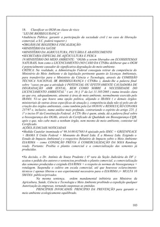 103
18. Classificar os OGM em classe de risco
“LEI DE BIOSSEGURANÇA”
•Audiência Pública: garantir a participação da sociedade civil ( no caso de liberação
comercial, a S.C. poderá requerer )
•ÓRGÃOS DE REGISTRO E FISCALIZAÇÃO:
•MINISTÉRIO DA SAÚDE
•MINISTÉRIO DA AGRICULTURA, PECUÁRIA E ABASTECIMENTO
•SECRETARIA ESPECIAL DE AQÜICULTURA E PESCA
19.MINISTÉRIO DO MEIO AMBIENTE: “OGMs a serem liberados em ECOSSISTEMAS
NATURAIS, bem como o LICENCIAMENTO (NO CASO DA CTNBio deliberar que o OGM
é potencialmente causador de significativa degradação do meio ambiente.
CRÍTICA: Na realidade, a Admnistração Federal conseguiu retirar da competência do
Ministério do Meio Ambiente e da legislação pertinente quanto às Licenças Ambientais,
para transferi-las para o Ministério da Ciência e Tecnologia, através da COMISSÃO
TÉCNICA NACIONAL DE BIOSSEGURANÇA ( CTNBio ), dando-lhe a palavra final
sobre “casos em que a atividade é POTENCIAL OU EFETIVAMENTE CAUSADORA DE
DEGRADAÇÃO AMB IENTAL, BEM COMO SOBRE A NECESSIDADE DO
LICENCIAMENTO AMBIENTAL” ( art. 16 § 3º da Lei 11.105/2005 ) numa invasão clara
ao que era, adequadamente, atinente à área de meio ambiente, normalmente exercido pelo
IBAMA. Vê-se que houve uma opção política, alijando o IBAMA ( e demais órgãos
ministeriais de outras áreas específicas de atuação ), competência dada não só pelo ato de
criação dos órgãos ambientais, como também pela Lei 6938/81 e RESOLUÇÃO CONAMA
237/97 e, inclusive, numa análise mais profunda, contrariando o espírito do artigo 225, §
1º e inciso IV da Constituição Federal. A CTN-Bio é quem, ainda, dá a palavra final sobre
a biossegurança dos OGMs, através do Certificado de Qualidade em Biossegurança-CQB,
após o que, não cabe mais a nenhum órgão, nem mesmo de meio ambiente, contestar tal
Certificado.
AÇÕES JUDICIAIS NOTICIADAS
•Medida Cautelar inominada nº 98.34.00.027681-8 ajuizado pelo IDEC + GREENPEACE
+ IBAMA X União Federal + Monsanto do Brasil Ltda. E a Monsoy Ltda. Exigindo o
Estudo de Impacto Ambiental e o respectivo Relatório de Impacto sobre o Meio Ambiente-
EIA/RIMA – como CONDIÇÃO PRÉVIA À COMERCIALIZAÇÃO DA SOJA Randoup
ready. Portanto: Proibia o plantio comercial e a comercialização das sementes já
produzidas.
•Na decisão, o Dr. Antônio de Souza Prudente ( 6ª vara da Seção Judiciária do DF ):
acatou o pedido dos autores e sentenciou proibindo o plantio comercial, a comercialização
das sementes produzidas e exigindo EIA/RIMA + o respeito às normas de biossegurança +
rotulagem. Suspendia o cultivo em escala comercial, até que houvesse eclarecimento
técnicos ( apenas liberou o uso experimental necessário para o EIA/RIMA )+ MULTA 10
SM/DIA públicos/privados.
Na mesma sentença, ordem mandamental inibitória aos Ministros da
Agricultura, Saúde, Ciência e Tecnologia e Meio Ambiente proibindo a expedição qualquer
Autorização às empresas, tornando suspensas as emitidas.
PRINCÍPIOS INVOCADOS: PRINCÍPIO DA PREVENÇÃO para garantir o
meio ambiente ecologicamente equilibrado.
 