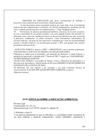 104
PRINCÍPIO DA PRECAUÇÃO pelo dever constitucional de defender e
preservar o meio ambiente para as presentes e futuras gerações.
“A não-observância destes postulados poderá, por outro lado, levar à invalidação
judicial dos atos administrativos contrários aos direitos fundamentais, problema que diz
com o controle jurisdicional dos atos administrativos.” ( Ingo Wolfgang Sarlet )
19. “Tal decisão, de eficácia mandamental-inibitória, tem força de lei entre as partes,
já com a autoridade de ato jurídico perfeito e de coisa julgada formal, não devendo ser
afrontada como o fora por medida provisória ou decreto presidencial, que não se prestam
a funcionar, validamente, no plano normativo, como instrumentos reformadores de
decisões judiciais, sob pena de seus agressores respondem por crime de responsabilidade
perante o Senado Federal e de prevaricação perante o STF, sem prejuízo das sanções
pecuniárias nelas previstas.”
. AÇÃO CIVIL PÚBLICA: Autores o IDEC + GREENPEACE, com os mesmos argumentos.
•FOI MANTIDA A EFICÁCIA DA MEDIDA CAUTELAR CONCEDIDA
•Submeteu ao duplo grau de jurisdição, sob apelação da Monsanto e União Federal: A
apelação foi apreciada e rejeitada pela 2ª Turma do TRF 1ª região, por UNIANIMIDADE.
OUTRAS MEDIDAS JUDICIAIS
•AÇÃO CIVIL PÚBLICA, com pedido de liminar, contra o Ministério da Agricultura e a
Secretaria de Agricultura e Abastecimento do RS, para PROIBIR O USO DO HERBICIDA
GLIFOSATO EM LAVOURAS DE SOJA.
•O Herbicida não tem registro e foi recusado o uso pela Comissão Técnica de
Assessoramento do M.AGR./MIN.SAÚDE/MIN.MEIO AMBIENTE, na época.
•(Barreira técnica).
10.10. NÓTULAS SOBRE A EDUCAÇÃO AMBIENTAL
Previsão Legal
Constitucional: Art. 225, VI.
Infraconstitucional: Lei 9.795/99, Agenda 21, capítulo 36.
1. Definição ( o que é?)
"é um processo permanente no qual os indivíduos e a comunidade tomam consciência do
seu meio ambiente e adquirem conhecimentos, valores, habilidades, experiências e
 