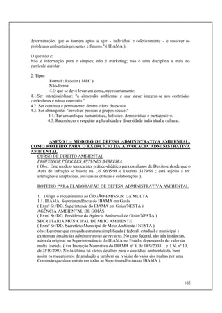 105
determinações que os tornem aptos a agir - individual e coletivamente - e resolver os
problemas ambientais presentes e futuros." ( IBAMA ).
O que não é:
Não é informação pura e simples; não é marketing; não é uma disciplina a mais no
currículo escolar.
2. Tipos
Formal : Escolar ( MEC )
Não-formal
4.O que se deve levar em conta, necessariamente:
4.1.Ser interdisciplinar: "a dimensão ambiental é que deve integrar-se aos conteúdos
curriculares e não o contrário."
4.2. Ser contínua e permanente: dentro e fora da escola.
4.3. Ser abrangente: "envolver pessoas e grupos sociais"
4.4. Ter um enfoque humanístico, holístico, democrático e participativo.
4.5. Reconhecer e respeitar a pluralidade e diversidade individual e cultural.
ANEXO I – MODELO DE DEFESA ADMINISTRATIVA AMBIENTAL,
COMO ROTEIRO PARA O EXERCÍCIO DA ADVOCACIA ADMINISTRATIVA
AMBIENTAL
CURSO DE DIREITO AMBIENTAL
PROFESSOR PÉRICLES ANTUNES BARREIRA
( Obs.: Este modelo tem caráter prático-didático para os alunos de Direito e desde que o
Auto de Infração se baseie na Lei 9605/98 e Decreto 3179/99 ; está sujeito a ter
alterações e adaptações, ouvidas as críticas e colaborações ).
ROTEIRO PARA ELABORAÇÃO DE DEFESA ADMINISTRATIVA AMBIENTAL
1. Dirigir o requerimento ao ÓRGÃO EMISSOR DA MULTA
1.1. IBAMA: Superintendência do IBAMA em Goiás
( Exmº Sr./DD. Superintende do IBAMA em Goiás/NESTA )
AGÊNCIA AMBIENTAL DE GOIÁS
( Exmº Sr./DD. Presidente da Agência Ambiental de Goiás/NESTA )
SECRETARIA MUNICIPAL DE MEIO AMBIENTE
( Exmº Sr./DD. Secretário Municipal de Meio Ambiente / NESTA )
obs.: Lembrar que em cada estrutura simplificada ( federal, estadual e municipal )
existem as instâncias administrativas de recurso. No caso federal, são três instâncias,
além da original na Superintendência do IBAMA no Estado, dependendo do valor da
multa lavrada. ( ver Instrução Normativa do IBAMA nº 8, de 18/9/2003 e I.N. nº 10,
de 3l/10/2003. Nesta última há vários detalhes para o causídico ambientalista, bem
assim os mecanismos de anulação e também de revisão do valor das multas por uma
Comissão que deve existir em todas as Superintendências do IBAMA ).
 