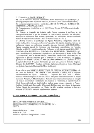 106
2. Examinar o AUTO DE INFRAÇÃO:
A)- Data de Emissão e Prazo de Vencimento . Nome do autuado e sua qualificação ( a
pessoa pode representar o Autuado ? Se não, a “citação” pode ser atacada na defesa )
B)- Mencione sempre o número e a série do AUTO DE INFRAÇÃO e do TERMO DE
EMBARGO / APREENSÃO / E.T.C.
C)- Enquadramento Legal ( leia na Lei 9605/98 e no Decreto 3179/99 a caracterização
da infração )
D)- Observe a descrição da infração pelo Agente Autuante ( verifique se há
correspondência entre o que foi descrito e a caracterização normativa da infração ).
Verifique as medidas de área, volume, quantidade, etc. utilizadas ( não se aceita uma
medida do tipo aproximadamente / mais ou menos / cerca de / etc. )
E)- Observe o nome e a qualificação do Agente Autuante ; é importante saber, em
certas multas, até a formação profissional específica do Agente Autuante, vez que há
multas que exigem ser profissional específico da área: Exemplo: AGROTÓXICOS o
Agente Autuante deverá ter formação em Engenharia Agronômica ou Florestal.
Obtenha no CREA e nos Conselhos das Profissões envolvidas na área ( BIOLOGIA /
ENGENHARIA SANITÁRIA / ENGENHARIA AMBIENTAL/ GEOGRAFIA, etc.
qual é a atribuição da profissional, segundo a lei que a disciplina ). Se for de ÓRGÃO
CONVENIADO, vale a mesma conduta. Neste caso, observe que a Lei 9605/98, ao
especificar as pessoas indicadas para a lavratura do Auto de Infração, foi taxativa
quanto ao fato de PERTENCEREM AOS ÓRGÃOS DO SISNAMA ( Federal: IBAMA
e Agência Nacional de Águas, lembrando que esta tem Autos de Infração próprios,
diferente dos do IBAMA ; Estadual em Goiás: Agência Ambiental de Goiás. Municipal
em Goiânia: Secretaria Municipal de Meio Ambiente ).
Segue, abaixo, um MODELO HIPOTÉTICO DE DEFESA ADMINISTRATIVA de
um Auto de Infração do IBAMA. Como estudado, a defesa terá o seguinte
encaminhamento no órgão: 1. Protocolo; 2. Despacho do Chefe Geral; 3. Análise
Jurídica, com homologação ou não do Auto de Infração e considerações sobre as provas
indicadas; Às vezes, 4. Manifestação do Autuante e/ou uma Análise Técnica da situação
( é preciso acompanhar o andamento do processo ). Finalmente, a Decisão final do
Chefe Geral, deferindo ou indeferindo a defesa, quase sempre seguindo o Parecer
Jurídico Emitido pelo Procurador (Advogado Público) que serve junto à Autarquia.
Após a Ciência do interessado ( via Ofício, via A.R. ou edital publicado ), abre-se o
prazo de RECURSO à instância imediatamente superior.
DADOS EM QUE SE BASEOU A DEFESA HIPOTÉTICA:
EXCELENTÍSSIMO SENHOR DOUTOR .......
DIGNÍSSIMO SUPERINTENDENTE DO IBAMA EM ...
NESTA
Auto de Infração nº ..../ série .....
Valor do A.I.: R$....
Termo de Apreensão e Depósito nº..../ série ....
 