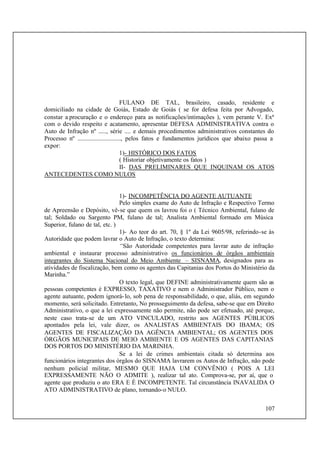 107
FULANO DE TAL, brasileiro, casado, residente e
domiciliado na cidade de Goiás, Estado de Goiás ( se for defesa feita por Advogado,
constar a procuração e o endereço para as notificações/intimações ), vem perante V. Exª
com o devido respeito e acatamento, apresentar DEFESA ADMINISTRATIVA contra o
Auto de Infração nº ....., série .... e demais procedimentos administrativos constantes do
Processo nº ............................, pelos fatos e fundamentos jurídicos que abaixo passa a
expor:
1)- HISTÓRICO DOS FATOS
( Historiar objetivamente os fatos )
II- DAS PRELIMINARES QUE INQUINAM OS ATOS
ANTECEDENTES COMO NULOS
1)- INCOMPETÊNCIA DO AGENTE AUTUANTE
Pelo simples exame do Auto de Infração e Respectivo Termo
de Apreensão e Depósito, vê-se que quem os lavrou foi o ( Técnico Ambiental, fulano de
tal; Soldado ou Sargento PM, fulano de tal; Analista Ambiental formado em Música
Superior, fulano de tal, etc. )
1)- Ao teor do art. 70, § 1º da Lei 9605/98, referindo-se às
Autoridade que podem lavrar o Auto de Infração, o texto determina:
“São Autoridade competentes para lavrar auto de infração
ambiental e instaurar processo administrativo os funcionários de órgãos ambientais
integrantes do Sistema Nacional do Meio Ambiente – SISNAMA, designados para as
atividades de fiscalização, bem como os agentes das Capitanias dos Portos do Ministério da
Marinha.”
O texto legal, que DEFINE administrativamente quem são as
pessoas competentes é EXPRESSO, TAXATIVO e nem o Administrador Público, nem o
agente autuante, podem ignorá-lo, sob pena de responsabilidade, o que, aliás, em segundo
momento, será solicitado. Entretanto, No prosseguimento da defesa, sabe-se que em Direito
Administrativo, o que a lei expressamente não permite, não pode ser efetuado, até porque,
neste caso trata-se de um ATO VINCULADO, restrito aos AGENTES PÚBLICOS
apontados pela lei, vale dizer, os ANALISTAS AMBIENTAIS DO IBAMA; OS
AGENTES DE FISCALIZAÇÃO DA AGÊNCIA AMBIENTAL; OS AGENTES DOS
ÓRGÃOS MUNICIPAIS DE MEIO AMBIENTE E OS AGENTES DAS CAPITANIAS
DOS PORTOS DO MINISTÉRIO DA MARINHA.
Se a lei de crimes ambientais citada só determina aos
funcionários integrantes dos órgãos do SISNAMA lavrarem os Autos de Infração, não pode
nenhum policial militar, MESMO QUE HAJA UM CONVÊNIO ( POIS A LEI
EXPRESSAMENTE NÃO O ADMITE ), realizar tal ato. Comprova-se, por aí, que o
agente que produziu o ato ERA E É INCOMPETENTE. Tal circunstância INAVALIDA O
ATO ADMINISTRATIVO de plano, tornando-o NULO.
 