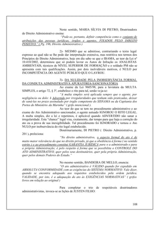 108
Neste sentido, MARIA SÍLVIA DI PIETRO, Doutrinadora
de Direito Administrativo ensina:
“Pode-se, portanto, definir competência como o conjunto de
atribuições das pessoas jurídicas, órgãos e agentes, FIXADOS PELO DIREITO
POSITIVO.” ( Pg. 196, Direito Administrativo )
2)- MESMO que se admitisse, contrariando o texto legal
expresso ao qual não se lhe pode dar interpretação extensiva, mas restritiva nos termos dos
Princípios do Direito Administrativo, hoje em dia sabe-se que o IBAMA, ao teor da Lei nº
10.410/2002, determinou que só podem lavrar os Autos de Infração os ANALISTAS
AMBIENTAIS, técnicos de NÍVEL SUPERIOR DE FORMAÇÃO e o soldado PM não se
apresenta com tais qualificações. Assim, por dois inolvidáveis motivos, é NULO por
INCOMPETÊNCIA DO AGENTE PÚBLICO QUE O LAVROU.
3)- DA NULIDADE PELA INOBSERVÂNCIA FORMAL
DA CONDUTA ADMINISTRATIVA APURATÓRIA-SANCIONATÓRIA
Ao exame da Lei 9605/98, para a lavratura da MULTA
SIMPLES, o artigo 72, § 3º, estabelece o rito para tal, senão veja-se:
“A multa simples será aplicada sempre que o agente, por
negligência ou dolo: I- Advertido por irregularidades que tenham sido praticadas, deixar
de saná-las no prazo assinalado por órgão competente do SISNAMA ou da Capitania dos
Portos do Ministério da Marinha” ( grifo intencional ).
Ao teor do que se tem no procedimento administrativo e ao
exame do Ato Administrativo sancionador, o agente autuado IGNOROU O RITO LEGAL.
A multa simples, diz a lei e repetimos, é aplicável quando ADVERTIDO não sanar a
irregularidade. Esta “chance” legal visa, exatamente, dar tempo para que haja a correção do
ato ou a prova de sua inexigibilidade. Tal procedimento foi IGNORADO e tornou o Ato
NULO por inobservância do rito legal estabelecido.
Doutrinariamente, DI PIETRO ( Direito Administrativo, p.
201 ), preleciona:
“No direito administrativo, o aspecto formal do ato é de
muito maior relevância do que no direito privado, já que a obediência à forma ( no sentido
estrito ) e ao procedimento constitui GARANTIA JURÍDICA para o a administrado e para
a própria Administração; é pelo respeito à forma que se possibilita o CONTROLE DO
ATO ADMINISTRATIVO, quer pelos seus destinatários, quer pela própria Administração,
quer pelos demais Poderes do Estado.”
No mesmo sentido, BANDEIRA DE MELLO, enuncia:
“O ato administrativo é VÁLIDO quando for expedido em
ABSOLUTA CONFORMIDADE com as exigências do SISTEMA NORMATIVO. Vale dizer,
quando se encontra adequado aos requisitos estabelecidos pela ordem jurídica.
VALIDADE, por isto, é a adequação do ato às EXIGÊNCIAS NORMATIVAS” ( grifos
livres em relação ao original )
Para completar o trio de respeitáveis doutrinadores
administrativistas, invoca-se as lições de JUSTEN FILHO:
 