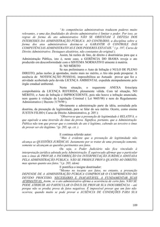 109
“As competências administrativas traduzem poderes muito
relevantes, e uma das finalidades do direito administrativo é limitar o poder. Por isso, as
regras de forma do ato administrativo NÃO SE ORIENTAM À DEFESA DOS
INTERESSES DA ADMINISTRAÇÃO PÚBLICA. AO CONTRÁRIO, a disciplina sobre a
forma dos atos administrativos destina-se a GARANTIR O CONTROLE DAS
COMPETÊNCIAS ADMINISTRATIVAS E DOS PODERES ESTATAIS.” ( p. 197, Curso de
Direito Administrativo. Destaques aleatórios, não constantes do original ).
Assim, há razões de fato, de direito e doutrinárias para que a
Administração Pública, isto é, neste caso, a GERÊNCIA DO IBAMA reveja o ato
produzido em desconformidade com o SISTEMA NORMATIVO atinente à matéria.
II- NO MÉRITO
Se nas preliminares o Auto de Infração é NULO DE PLENO
DIREITO, pelas razões já apontadas, muito mais no mérito, o Ato não pode prosperar. A
ausência de NOTIFICAÇÃO PESSOAL impossibilitou ao Autuado provar que fez a
atividade acobertado pela devida LICENÇA AMBIENTAL expedida atempadamente pelo
órgão estadual ambiental.
Nesta situação, o requerente ANEXA fotocópia
comprobatória da LICENÇA REFERIDA, plenamente válida. Com tal situação, NO
MÉRITO, o Auto de Infração é IMPROCEDENTE, pois não houve a infração anunciada,
nem quanto à violação da Legislação Criminal ( Lei 9605/98) e nem do Regulamento
Administrativo ( Decreto 3179/99 ).
Obviamente a administração parte da idéia, assinalada pela
doutrina, da presunção de legitimidade, para se falar do seu mérito. Ocorre, como ensina
JUSTEN FILHO ( Curso de Direito Administrativo, p. 205 ):
“Observe-se que a presunção de legitimidade é RELATIVA, o
que equivale a uma inversão do ônus da prova. Significa, portanto, que a Administração
Pública não tem que provar que o conteúdo do ato é legítimo, cabendo ao terceiro o ônus
de provar ser ele ilegítimo.”(p. 205, op. cit. ).
E continua referido autor:
“Mas é evidente que a presunção de legitimidade não
alcança as QUESTÕES JURÍDICAS. Justamente por se tratar de uma presunção somente,
somente se alcançam as questões pertinentes aos fatos.
Ou seja, o Poder Judiciário não fica vinculado à
interpretação jurídica adotada pela Administração. É equivocado afirmar que o particular
tem o ônus de PROVAR A INCORREÇÃO DA INTERPRETAÇÃO JURÍDICA ADOTADA
PELA ADMINISTRAÇÃO PÚBLICA. NÃO SE PRODUZ PROVA QUANTO AO DIREITO,
mas apenas quanto aos fatos.”( p. 205, idem)
E pontifica o insigne doutrinador:
“Mesmo no tocante aos fatos, no entanto, a presunção
DEPENDE DE A ADMINISTRAÇÃO PÚBLICA COMPROVAR O CUMPRIMENTO DO
DEVIDO PROCESSO, NECESSÁRIO E INAFASTÁVEL A FUNDAMENTAR SUAS
AFIRMATIVAS. Assim, se o ato administrativo afirma a ocorrência de certo fato, NÃO SE
PODE ATRIBUIR AO PARTICULAR O ÔNUS DE PROVAR SUA INOCORRÊNCIA – até
porque não se produz prova de fatos negativos. É impossível provar que um fato não
ocorreu; quando muito se pode provar a AUSÊNCIA DE CONDIÇÕES PARA SUA
 