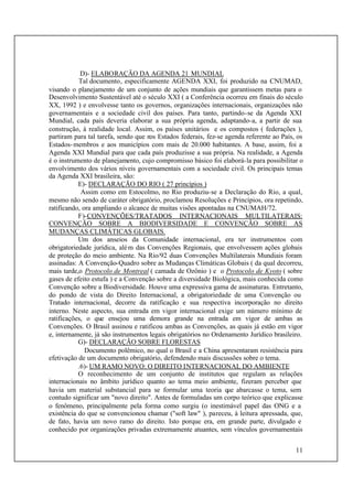 11
D)- ELABORAÇÃO DA AGENDA 21 MUNDIAL
Tal documento, especificamente AGENDA XXI, foi produzido na CNUMAD,
visando o planejamento de um conjunto de ações mundiais que garantissem metas para o
Desenvolvimento Sustentável até o século XXI ( a Conferência ocorreu em finais do século
XX, 1992 ) e envolvesse tanto os governos, organizações internacionais, organizações não
governamentais e a sociedade civil dos países. Para tanto, partindo-se da Agenda XXI
Mundial, cada país deveria elaborar a sua própria agenda, adaptando-a, a partir de sua
construção, à realidade local. Assim, os países unitários e os compostos ( federações ),
partiram para tal tarefa, sendo que nos Estados federais, fez-se agenda referente ao País, os
Estados-membros e aos municípios com mais de 20.000 habitantes. A base, assim, foi a
Agenda XXI Mundial para que cada país produzisse a sua própria. Na realidade, a Agenda
é o instrumento de planejamento, cujo compromisso básico foi elaborá-la para possibilitar o
envolvimento dos vários níveis governamentais com a sociedade civil. Os principais temas
da Agenda XXI brasileira, são:
E)- DECLARAÇÃO DO RIO ( 27 princípios )
Assim como em Estocolmo, no Rio produziu-se a Declaração do Rio, a qual,
mesmo não sendo de caráter obrigatório, proclamou Resoluções e Princípios, ora repetindo,
ratificando, ora ampliando o alcance de muitas visões apontadas na CNUMAH/72.
F)-CONVENÇÕES/TRATADOS INTERNACIONAIS MULTILATERAIS:
CONVENÇÃO SOBRE A BIODIVERSIDADE E CONVENÇÃO SOBRE AS
MUDANÇAS CLIMÁTICAS GLOBAIS.
Um dos anseios da Comunidade internacional, era ter instrumentos com
obrigatoriedade jurídica, além das Convenções Regionais, que envolvessem ações globais
de proteção do meio ambiente. Na Rio/92 duas Convenções Multilaterais Mundiais foram
assinadas: A Convenção-Quadro sobre as Mudanças Climáticas Globais ( da qual decorreu,
mais tarde,o Protocolo de Montreal ( camada de Ozônio ) e o Protocolo de Kyoto ( sobre
gases de efeito estufa ) e a Convenção sobre a diversidade Biológica, mais conhecida como
Convenção sobre a Biodiversidade. Houve uma expressiva gama de assinaturas. Entretanto,
do pondo de vista do Direito Internacional, a obrigatoriedade de uma Convenção ou
Tratado internacional, decorre da ratificação e sua respectiva incorporação no direito
interno. Neste aspecto, sua entrada em vigor internacional exige um número mínimo de
ratificações, o que ensejou uma demora grande na entrada em vigor de ambas as
Convenções. O Brasil assinou e ratificou ambas as Convenções, as quais já estão em vigor
e, internamente, já são instrumentos legais obrigatórios no Ordenamento Jurídico brasileiro.
G)- DECLARAÇÃO SOBRE FLORESTAS
Documento polêmico, no qual o Brasil e a China apresentaram resistência para
efetivação de um documento obrigatório, defendendo mais discussões sobre o tema.
.6)- UM RAMO NOVO: O DIREITO INTERNACIONAL DO AMBIENTE
O reconhecimento de um conjunto de institutos que regulam as relações
internacionais no âmbito jurídico quanto ao tema meio ambiente, fizeram perceber que
havia um material substancial para se formular uma teoria que abarcasse o tema, sem
contudo significar um "novo direito". Antes de formuladas um corpo teórico que explicasse
o fenômeno, principalmente pela forma como surgiu (o inestimável papel das ONG e a
existência do que se convencionou chamar ("soft law" ), pareceu, à leitura apressada, que,
de fato, havia um novo ramo do direito. Isto porque era, em grande parte, divulgado e
conhecido por organizações privadas extremamente atuantes, sem vínculos governamentais
 
