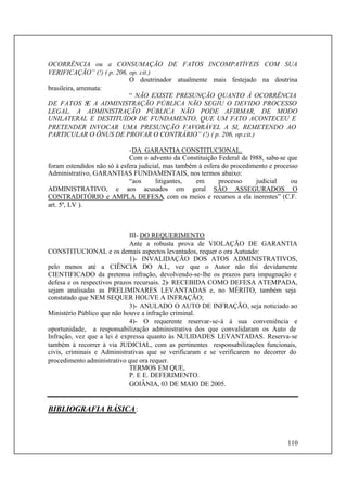 110
OCORRÊNCIA ou a CONSUMAÇÃO DE FATOS INCOMPATÍVEIS COM SUA
VERIFICAÇÃO” (!) ( p. 206, op. cit.)
O doutrinador atualmente mais festejado na doutrina
brasileira, arremata:
“ NÃO EXISTE PRESUNÇÃO QUANTO À OCORRÊNCIA
DE FATOS SE A ADMINISTRAÇÃO PÚBLICA NÃO SEGIU O DEVIDO PROCESSO
LEGAL. A ADMINISTRAÇÃO PÚBLICA NÃO PODE AFIRMAR, DE MODO
UNILATERAL E DESTITUÍDO DE FUNDAMENTO, QUE UM FATO ACONTECEU E
PRETENDER INVOCAR UMA PRESUNÇÃO FAVORÁVEL A SI, REMETENDO AO
PARTICULAR O ÔNUS DE PROVAR O CONTRÁRIO” (!) ( p. 206, op.cit.)
-DA GARANTIA CONSTITUCIONAL.
Com o advento da Constituição Federal de l988, sabe-se que
foram estendidos não só à esfera judicial, mas também à esfera do procedimento e processo
Administrativo, GARANTIAS FUNDAMENTAIS, nos termos abaixo:
“aos litigantes, em processo judicial ou
ADMINISTRATIVO, e aos acusados em geral SÃO ASSEGURADOS O
CONTRADITÓRIO e AMPLA DEFESA, com os meios e recursos a ela inerentes” (C.F.
art. 5º, LV ).
III- DO REQUERIMENTO
Ante a robusta prova de VIOLAÇÃO DE GARANTIA
CONSTITUCIONAL e os demais aspectos levantados, requer o ora Autuado:
1)- INVALIDAÇÃO DOS ATOS ADMINISTRATIVOS,
pelo menos até a CIÊNCIA DO A.I., vez que o Autor não foi devidamente
CIENTIFICADO da pretensa infração, devolvendo-se-lhe os prazos para impugnação e
defesa e os respectivos prazos recursais. 2)- RECEBIDA COMO DEFESA ATEMPADA,
sejam analisadas as PRELIMINARES LEVANTADAS e, no MÉRITO, também seja
constatado que NEM SEQUER HOUVE A INFRAÇÃO;
3)- ANULADO O AUTO DE INFRAÇÃO, seja noticiado ao
Ministério Público que não houve a infração criminal.
4)- O requerente reservar-se-á à sua conveniência e
oportunidade, a responsabilização administrativa dos que convalidaram os Auto de
Infração, vez que a lei é expressa quanto às NULIDADES LEVANTADAS. Reserva-se
também à recorrer à via JUDICIAL, com as pertinentes responsabilizações funcionais,
civis, criminais e Administrativas que se verificaram e se verificarem no decorrer do
procedimento administrativo que ora requer.
TERMOS EM QUE,
P. E E. DEFERIMENTO.
GOIÂNIA, 03 DE MAIO DE 2005.
BIBLIOGRAFIA BÁSICA:
 