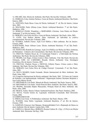 111
1)- MILARÉ, Edis. Direito do Ambiente. São Paulo: Revista Dos Tribunais, 2000.
2)- FIORILLO, Celso Antônio Pacheco. Curso de Direito Ambiental Brasileiro. São Paulo:
Saraiva, 2000.
3)- ANTUNES, Paulo Bessa. Curso de Direito Ambiental. 5ª ed. Rio de Janeiro: Lúmen
Júris, 2001.
4)- MACHADO, Paulo Affonso Leme. Direito Ambiental Brasileiro. 7ª ed. São Paulo:
Malheiros, 1998.
5)- REBELLO FILHO, Wanderley e BERNARDO, Christine. Guia Prático de Direito
Ambiental. 2ª ed. Rio de Janeiro, 1999.
6)- MORAES, Luís Carlos da Silva. Curso de Direito Ambiental. São Paulo: Atlas, 2001.
7)- LEITE, José Rubens Morato. Dano Ambiental: do individual ao coletivo
extrapatrimonial. Revista dos Tribunais, 2000.
8)- GUERRA, Isabella Franco. Ação Civil Pública e Meio ambiente. Rio de Janeiro:
Forense, 2000.
9)-MACHADO, Paulo Affonso Leme. Direito Ambiental Brasileiro. 9ª ed. São Paulo:
Malheiros, 2001.
10)- MANCUSO, Rodolfo de Camargo. Ação Civil Pública em Defesa do Meio Ambiente,
do Patrimônio Cultural e dos Consumidores. São Paulo: Revista dos Tribunais, 2001.
11)- FREITAS, Vladimir Passos de. A Constituição Federal e a Efetividade das Normas
Ambientais. São Paulo: Revista dos Tribunais, 2000.
12)- PRADO, Luiz Regis. Crimes Contra o Meio Ambiente. 2ªed. São Paulo: Revista dos
Tribunais, 2.000. 12)- CARNEIRO, Ricardo. Direito Ambiental: Uma Abordagem
Econômica. Rio de Janeiro: Forense, 2001.
13)- FREITAS, Vladimir Passos e FREITAS, Gilberto Passos. Crimes contra o Meio
Ambiente. São Paulo: Revista Dos Tribunais, 2001.
14)- MORAES, Luís Carlos Silva de. Código Florestal Comentado. 2ª ed. São Paulo:
Atlas, 2001.
15)- SILVA SOARES, Guido Fernando. Direito Internacional do Meio Ambiente. São
Paulo: Atlas, 2001.
16)- Congresso Internacional de Direito ambiental. São Paulo: 2001. "O Futuro do Controle
da Poluição e da Implementação Ambiental." Organização:Antônio Hermann Benjamin e
José Carlos Meloni Sicolli.
17)- SIRVINSKAS, Luís Paulo. Manual de Direito Ambiental. São Paulo: Saraiva, 2002.
18)- SIRVINSKAS, Luís Paulo. Tutela Penal do Meio Ambiente. São Paulo: Saraiva, 2002.
19)- PRADO, Alexandra Rapáis Mascareñas. Proteção Penal do Meio Ambiente. São
Paulo: Atlas, 2000.
20)- MUKAI, Toshio. Directo Urbano-Ambiental brasileiro. São Paulo: Dialética, 2002.
21)- SILVA, Vicente Gomes da. Legislação Ambiental Comentada. Belo Horizonte:
Forum, 2002.
2)-COMPLEMENTAR:
1)- RIBAS, Luiz César. A Problemática Ambiental. São Paulo: Direito, 1999.
2)- WAINER, Anna Helen. Legislação Ambiental Brasileira. 2ª ed. Rio de Janeiro:
Forense, 1999.
3)- SAMPAIO, Francisco José Marques. Responsabilidade Civil e Reparação de Danos ao
meio Ambiente. Rio de Janeiro: Lúmen Júris, 1998.
4)- VARELLA, Marcelo Dias e BORGES, Roxana Cardoso B. ( Org. ). O Novo em Direito
Ambiental. Belo Horizonte: Del Rey, 1998.
 