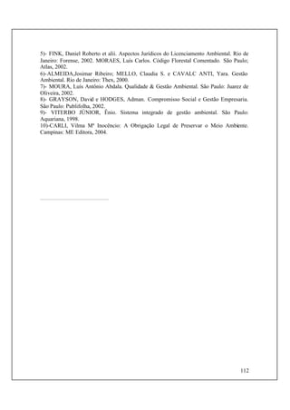 112
5)- FINK, Daniel Roberto et alii. Aspectos Jurídicos do Licenciamento Ambiental. Rio de
Janeiro: Forense, 2002. MORAES, Luís Carlos. Código Florestal Comentado. São Paulo;
Atlas, 2002.
6)-ALMEIDA,Josimar Ribeiro; MELLO, Claudia S. e CAVALC ANTI, Yara. Gestão
Ambiental. Rio de Janeiro: Thex, 2000.
7)- MOURA, Luís Antônio Abdala. Qualidade & Gestão Ambiental. São Paulo: Juarez de
Oliveira, 2002.
8)- GRAYSON, David e HODGES, Adman. Compromisso Social e Gestão Empresaria.
São Paulo: Publifolha, 2002.
9)- VITERBO JÚNIOR, Ênio. Sistema integrado de gestão ambiental. São Paulo:
Aquariana, 1998.
10)-CARLI, Vilma Mª Inocêncio: A Obrigação Legal de Preservar o Meio Ambiente.
Campinas: ME Editora, 2004.
 