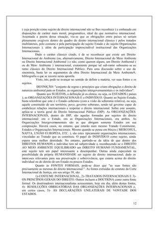 12
( cuja posição como sujeito de direito internacional não se lhes reconhece ) e embasado em
disposições de caráter mais moral, programático, ideal do que normativo internacional.
Assentada a poeira dessa situação, viu-se que as obrigações entre países só seriam
plenamente exigíveis dentro do quadro do direito internacional clássico ( pelos tratados
multilaterais, pelo costume e pela participação do sujeito Estado e do sujeito Organizações
Internacionais ), além da participação imprescindível institucional das Organizações
Internacionais.
Dado o caráter clássico citado, é de se reconhecer que existe um Direito
Internacional do Ambiente (ou, alternativamente, Direito Internacional do Meio Ambiente
ou Direito Internacional Ambiental ) e não, como querem alguns, um Direito Ambiental (
ou do Meio Ambiente ) internacional, exatamente porque tal sub-ramo subssume-se ao
ramo clássico do Direito Internacional Público. Para uma discussão sobre o uso da
sinonímia, basta ler os argumentos da obra Direito Internacional do Meio Ambiente9,
bibliografia a que se recorre nesta apostila.
Visto, isto, pode-se avançar no sentido de definir a matéria, ver suas fontes e os
sujeitos.
DEFINIÇÃO: "conjunto de regras e princípios que criam obrigações e direito de
natureza ambiental para os Estados, as organizações intergovernamentais e os indivíduos".
Quanto aos SUJEITOS, a definição já os elenca, ou seja, os ESTADOS ( países
), as ORGANIZAÇÕES INTERNACIONAIS E o INDIVÍDUO. Quanto ao Sujeito Estado,
basta relembrar que este é o Estado-soberano (com a visão da soberania relativa), ou seja,
aquele constituído de um território, povo, governo soberano, sendo tal governo capaz de
estabelecer relações internacionais e respeitar o direito internacional. Sobre este assunto,
aplica-se a teoria geral do Direito Internacional Público (DIP). As ORGANIZAÇÕES
INTERNACIONAIS, dentro do DIP, são aquelas formadas por sujeitos do direito
internacional: ora o Estado, ora as Organizações Internacionais, ora ambos. As
Organizações Intergovernamentais são as que abrigam somente Estados em sua
composição. Haverá casos, no entanto, que estarão num mesmo Tratado Constituinte,
Estados e Organizações Internacionais. Mesmo quando se pensa em blocos ( MERCOSUL,
NAFTA, UNIÃO EUROPÉIA, ETC. ), são estes tipicamente organizações internacionais,
vinculadas ao Tratado que as constituiu. O papel do INDIVÍDUO como sujeito, ainda
espera uma melhor densidade. No entanto, partindo-se da idéia de que dentro dos
DIREITOS HUMANOS o indivíduo tem tal subjetividade e, reconhecendo-se o DIREITO
AO MEIO AMBIENTE EQUILIBRADO um DIREITO HUMANO FUNDAMENTAL,
este sujeito tem um papel interessante a desempenhar. Outras ainda especulam na
possibilidade da própria HUMANIDADE ser sujeito do direito internacional, dado os
interesses relevantes para sua preservação e sobrevivência, que estaria acima do direito
individual ou do direito de um Estado ou poucos Estados.
Quanto às FONTES FORMAIS, pode-se dizer que "as suas fontes são
precisamente as mesmas do direito internacional.". As fontes extraídas do estatuto da Corte
Internacional de Justiça, em seu artigo 38, são:
1)-COSTUME INTERNACIONAL, 2)-TRATADOS INTERNACIONAIS E 3)-
OS PRINCÍPIOS GERAIS DO DIREITO. Outros incluem a DOUTRINA como outra fonte
formal. Os doutrinadores internacionalistas acrescentam, hoje em dia, além destas fontes,
4)- RESOLUÇÕES OBRIGATÓRIAS DAS ORGANIZAÇÕES INTERNACIONAIS e,
em certos casos, 5)- AS DECLARAÇÕES UNILATERAIS DE VONTADE DOS
ESTADOS.
 