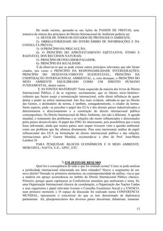 13
De modo sucinto, apoiando-se nas lições de PASSOS DE FREITAS, uma
tentativa de síntese dos princípios do Direito Internacional do Ambiente poderia ser:
1)- DEVER DE TODOS OS ESTADOS DE PROTEGER O AMBIENTE;
2)- OBRIGATORIEDADE DO INTERCÂMBIO DE INFORMAÇÕES E DA
CONSULTA PRÉVIA;
3)- O PRINCÍPIO DA PRECAUÇÃO;
4)- O PRINCÍPIO DO APROVEITAMENTO EQÜITATIVO, ÓTIMO E
RAZOÁVEL DOS RECURSOS NATURAIS;
5)- PRINCÍPIO DO POLUIDOR-PAGADOR;
6)- PRINCÍPIO DA IGUALDADE.
É de observar-se que se pode extrair outros princípios relevantes que não foram
citados, tais como o PRINCÍPIO DA RESPONSABILIDADE INTERGERAÇÕES;
PRINCÍPIO DO DESENVOLVIMENTO SUSTENTÁVEL; PRINCÍPIO DA
COOPERAÇÃO INTERNACIONAL AMBIENTAL, e, com destaque, o PRINCÍPIO DO
MEIO AMBIENTE EQUILIBRADO COMO UM DIREITO HUMANO
FUNDAMENTAL, dentre outros.
E AS FONTES MATERIAIS? Tema esquecido da maioria dos livros de Direito
Internacional Público, é de se registrar, sucintamente, que os fatores sócio-histórico-
culturais que fazem surgir a normatização internacional, sofre direta influência de quem
detém o poder na esfera internacional. Isto fica mais evidente, sabendo-se que no Direito
das Gentes, o destinatário da norma, é também, esmagadoramente, o criador da norma.
Neste aspecto, pode -se perceber o papel dos EUA e dos demais países industrializados a
determinarem o direcionamento e a construção do direito internacional público
contemporâneo. No Direito Internacional do Meio Ambiente, isto não é diferente. A agenda
mundial, o tratamento dos problemas e as soluções são muito influenciados e direcionados
pelos países desenvolvidos. O papel das ONG foi interessante, pois possibilitou que o tema
fosse enfrentado, ainda que muitos países nem sequer tivessem visto a questão ambiental
como um problema que lhe afetasse diretamente. Para uma interessante análise do papel
influenciador dos EUA na formulação do direito internacional público e das relações
internacionais pós-2ª Guerra Mundial, recomenda-se a obra do Prof. Jean-Marie
Lambert.10
PARA PESQUISAR: BLOCOS ECONÔMICOS E O MEIO AMBIENTE:
MERCOSUL; NAFTA; U.E.; APEC, ETC.
7) EM JEITO DE RESUMO
Qual foi a conseqüência de tudo o que foi relatado acima? Como se pode analisar
a juridicidade internacional relacionada aos fatos relatados? Houve o surgimento de um
novo direito? Passado os primeiros momentos, na contemporaneidade da análise, viu-se que
a matéria em apreço acomodou-se no âmbito do Direito Internacional Público clássico.
Primeiro, porque quem capitaneou as Conferências mundiais que analisaram o tema, foi
uma Organização Internacional clássica de coordenação, a Organização das Nações Unidas
e seus organismos ( papel relevante tiveram o Conselho Econômico Social e a UNESCO,
num primeiro momento ). O espaço de discussão foi realizado numa CONFERENCIA
MUNDIAL, tipicamente o concretizar do que se tem denominado de diplomacia
parlamentar. Ali, plenipotenciários dos diversos países discutiram, debateram, tomaram
 