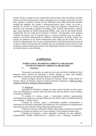 14
posição. Houve a criação de novas organizações internacionais, todas elas dentro os moldes
clássicos do Direito Internacional, sempre embasadas em um Tratado constituinte. De outro
tanto, quando se assentou a poeira do tema ambiental, muito influenciada pela comoção
mundial das tragédias, dos estudos e pensamentos-síntese sobre o tema, viu-se que o
caminho de envolver as nações passava pela criação de obrigações internacionais, só
possíveis, pela celeridade e urgência da temática, pelos Tratados Internacionais, também
aqui, outra expressão do Direito Internacional Público, aliás, uma de suas fontes formais
reconhecidas. Por isso, ainda que se mencione o "soft law", concretamente, viu-se soerguer
o Direito das Gentes, com as respostas típicas e é forçoso reconhecer que na verdade, a
menção a um Direito Internacional do Ambiente, diferentemente do direito interno, fica
mesmo nos páramos de um Direito Internacional mais amplo que lhe acolhe. Por isso,
preferível a denominação retro do que a expressão Direito Ambiental Internacional como já
se citou. O Direito Internacional do Ambiente tem sua estruturação básica a partir de uma
Conferencia Internacional promovida por uma Organização Internacio nal de coordenação,
de moldes clássicos, como afirmado.
- CAPÍTULO II -
TEORIA GERAL DO DIREITO AMBIENTAL BRASILEIRO
NOCÕES DE DIREITO AMBIENTAL BRASILEIRO.
2.1.. Sinonímias
No passado e no presente, ao surgir este novo ramo do Direito Ambiental, foram
propostas outras maneiras de denominar a matéria. Durante as aulas, serão dadadas
explicações a respeito de cada expressão abaixo e sua aplicabilidade.
Direito Ecológico; Direito de Proteção da Natureza; Direito Verde; Direito do
Entorno; Direito da Biosfera; Direito do Desenvolvimento Sustentável; Direito do Meio
Ambiente; Direito do Ambiente; Direito Ambiental.
2.2. Definições
Apontamos as definições coletadas de vários autores brasileiro da área, quase
todas elas abrangendo os aspectos mais relevantes deste ramo do Direito. Assim, listamos
as seguintes colocações:
"O conjunto de técnicas, regras e instrumentos jurídicos organicamente
estruturados para assegurar um comportamento que não atente contra a sanidade mínima do
meio ambiente." ( Sérgio Ferraz).
"Conjunto de técnicas, regras e instrumentos jurídicos sistematizados e
informados por princípios apropriados que tenham por fim a disciplina do comportamento
relacionado ao meio ambiente" (Diogo Figueiredo Moreira Neto).
"Conjunto de normas e princípios editados objetivando a manutenção do perfeito
equilíbrio nas relações do homem com o meio ambiente" (Tycho Brahe Fernando Neto)
"Conjunto de princípios e regras destinados à proteção do meio ambiente,
compreendendo medidas administrativas e judiciais, com a reparação econômica e
 