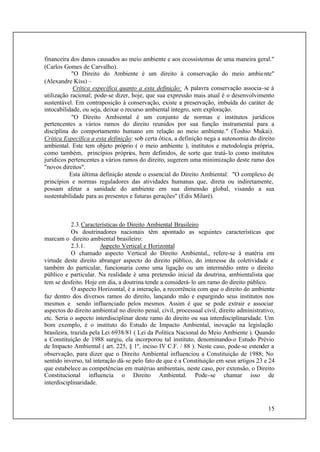 15
financeira dos danos causados ao meio ambiente e aos ecossistemas de uma maneira geral."
(Carlos Gomes de Carvalho).
"O Direito do Ambiente é um direito à conservação do meio ambiente"
(Alexandre Kiss) –
Crítica específica quanto a esta definição: A palavra conservação associa-se à
utilização racional; pode-se dizer, hoje, que sua expressão mais atual é o desenvolvimento
sustentável. Em contraposição à conservação, existe a preservação, imbuída do caráter de
intocabilidade, ou seja, deixar o recurso ambiental íntegro, sem exploração.
"O Direito Ambiental é um conjunto de normas e institutos jurídicos
pertencentes a vários ramos do direito reunidos por sua função instrumental para a
disciplina do comportamento humano em relação ao meio ambiente." (Toshio Mukai).
Crítica Específica a esta definição: sob certa ótica, a definição nega a autonomia do direito
ambiental. Este tem objeto próprio ( o meio ambiente ), institutos e metodologia própria,
como também, princípios próprios, bem definidos, de sorte que tratá-lo como institutos
jurídicos pertencentes a vários ramos do direito, sugerem uma minimização deste ramo dos
"novos direitos".
Esta última definição atende o essencial do Direito Ambiental: "O complexo de
princípios e normas reguladores das atividades humanas que, direta ou indiretamente,
possam afetar a sanidade do ambiente em sua dimensão global, visando a sua
sustentabilidade para as presentes e futuras gerações" (Edis Milaré).
2.3.Características do Direito Ambiental Brasileiro
Os doutrinadores nacionais têm apontado as seguintes características que
marcam o direito ambiental brasileiro:
2.3.1. Aspecto Vertical e Horizontal
O chamado aspecto Vertical do Direito Ambiental,, refere-se à matéria em
virtude deste direito abranger aspecto do direito público, do interesse da coletividade e
também do particular, funcionaria como uma ligação ou um intermédio entre o direito
público e particular. Na realidade é uma pretensão inicial da doutrina, ambientalista que
tem se desfeito. Hoje em dia, a doutrina tende a considerá-lo um ramo do direito público.
O aspecto Horizontal, é a interação, a recorrência com que o direito do ambiente
faz dentro dos diversos ramos do direito, lançando mão e espargindo seus institutos nos
mesmos e sendo influenciado pelos mesmos. Assim é que se pode extrair e associar
aspectos do direito ambiental no direito penal, civil, processual civil, direito administrativo,
etc. Seria o aspecto interdisciplinar deste ramo do direito ou sua interdisciplinaridade. Um
bom exemplo, é o instituto do Estudo de Impacto Ambiental, inovação na legislação
brasileira, trazida pela Lei 6938/81 ( Lei da Política Nacional do Meio Ambiente ). Quando
a Constituição de 1988 surgiu, ela incorporou tal instituto, denominando-o Estudo Prévio
de Impacto Ambiental ( art. 225, § 1º, inciso IV C.F. / 88 ). Neste caso, pode-se estender a
observação, para dizer que o Direito Ambiental influenciou a Constituição de 1988; No
sentido inverso, tal interação dá-se pelo fato de que é a Constituição em seus artigos 23 e 24
que estabelece as competências em matérias ambientais, neste caso, por extensão, o Direito
Constitucional influencia o Direito Ambiental. Pode-se chamar isso de
interdisciplinaridade.
 