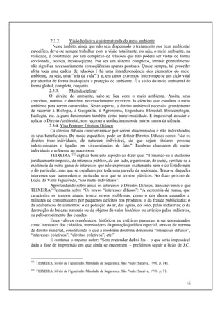 16
2.3.2. Visão holística e sistematizada do meio ambiente.
Neste âmbito, ainda que não seja dispensado o tratamento por bem ambiental
específico, deve-se sempre trabalhar com a visão totalizante, ou seja, o meio ambiente, na
realidade, é constituído por um complexo de relações que não podem ser vistas de forma
seccionada, isolada, inconseqüente. Por ser um sistema complexo, intervir pontualmente
não significa necessariamente conseqüências apenas pontuais. Quase sempre, tal proceder
afeta toda uma cadeia de relações ( há uma interdependência dos elementos do meio
ambiente, ou seja, uma “teia da vida” ) e, em casos extremos, interrompe-se um ciclo vital
por abordar de forma inadequada a proteção do ambiente. É a visão do meio ambiental de
forma global, completa, conjunta.
2.3.3. Multidisciplinar
O direito do ambiente, sabe-se, lida com o meio ambiente. Assim, seus
conceitos, normas e doutrina, necessariamente recorrem às ciências que estudam o meio
ambiente para serem construídos. Neste aspecto, o direito ambiental necessita grandemente
de recorrer à Biologia, à Geografia, à Agronomia, Engenharia Florestal, Biotecnologia,
Ecologia, etc. Alguns denominam também como transversalidade. É impossível estudar e
aplicar o Direito Ambiental, sem recorrer a conhecimentos de outros ramos da ciência.
2.3.4. Visa Proteger Direitos Difusos
Os direitos difusos caracterizam-se por serem disseminados e não individuados
os seus beneficiários. De modo específico, pode-ser definir Direitos Difusos como: "são os
direitos trans-individuais, de natureza indivisível, de que sejam titulares pessoas
indeterminadas e ligadas por circunstâncias de fato." Também chamados de meta-
individuais e referente ao macrobem.
TEIXEIRA1[1]
explica bem este aspecto ao dizer que: “Tomando-se o dualismo
juridicamente imposto, de interesse público, de um lado, e particular, de outro, verifica-se a
existência de outra gama de interesses que não expressam exatamente nem o do Estado nem
o do particular, mas que se espalham por toda uma parcela da sociedade. Trata-se daqueles
interesses que transcedem o particular sem que se tornem públicos. No dizer preciso de
Lúcia do Valle Figueiredo, “são meta-individuais”.
Aprofundando sobre ainda os interesses e Direitos Difusos, transcrevemos o que
TEIXEIRA2[2]
comenta sobre “Os novos “interesses difusos”: “A economia de massa, que
caracteriza os tempos atuais, trouxe novos problemas, como o dos danos causados a
milhares de consumidores por pequenos defeitos nos produtos; o da fraude publicitária; o
da adulteração de alimentos; o da poluição do ar, das águas, do solo, pelas indústrias; o da
destruição de belezas naturais ou de objetos de valor histórico ou artístico pelas indústrias,
ou pelo crescimento das cidades.
Estes valores econômicos, históricos ou estéticos passaram a ser considerados
como interesses dos cidadãos, merecedores da proteção jurídica especial, através de normas
de direito material, constituindo o que a moderna doutrina denomina “interesses difusos”,
“interesses coletivos”, “direitos coletivos”, etc.”
E continua o mesmo autor: “Sem pretender defini-los – o que seria impossível
dada a fase de imprecisão em que ainda se encontram – prefeimos seguir a lição de J.C.
1[1]
TEIXEIRA, Sílvio de Figueiredo. Mandado de Segurança. São Paulo: Saraiva, 1990. p. 141.
2[2]
TEIXEIRA, Sílvio de Figueiredo. Mandado de Segurança. São Paulo: Saraiva, 1990. p. 71.
 