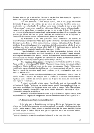 17
Barbosa Moreira, que achou melhor caracteriza-los por duas notas essências, a primeira
relativa aos sujeitos e, em segunda, ao objeto. Assim, eles:
“a) Não pertencem a uma pessoa isolada, nem a um grupo nitidamente
delimitado de pessoas ( ao contrário do que se dá em situações classificas como a do
condomínio ou a pluralidade de credores numa única obrigação ), mas a uma série
‘indeterminada’ – e, ao menos para efeitos práticos, de difícil ou impossível determinação –
cujos membros não se ligam necessariamente por vínculo jurídico definido. Pode tratar-se,
por exemplo, dos habitantes de determinada região, dos consumidores de certo produto, das
pessoas que vivem sob tais ou quais condições sócio-econômicas ou se sujeitem às
conseqüências deste ou daquele empreendimento público ou privado.
b) Referem-se a um bem (latíssimo sensu) ‘indivisível’ no sentido de
insuscetível de divisão ( mesmo ‘ideal’ ) em ‘quotas’ atribuíveis individualmente a cada um
dos interessados. Estes se põem numa espécie de comunhão tipificada pelo fato de que a
satisfação de um só implica por força a satisfação de todos, assim como a lesão de um só
constitui, ipso facto, lesão da inteira coletividade” ( A legitimação para a defesa dos
“interesses difusos” no direito brasileiro, Revista Ajuris, 32:82).
(Trans-individuais: transcendem o indivíduo, ultrapassando o limite da esfera de
direitos e obrigações de cunho individual; Indivisível: o bem ambiental a todos pertence,
mas ninguém em específico o possui; Titulares Indeterminados: não se determina todos os
indivíduos que são afetados; integrados por circunstâncias de fato: experimentam a mesma
condição pela circunstâncias fáticas; Inexiste uma relação jurídica).
2.3.5. Ramo do direito público (conseqüência: interpretação restritiva da norma).
Neste sentido, as colocações de MORAES3
: "Outro aspecto de extrema importância está em
considerar o Direito Ambiental como um dos ramos integrantes do Direito Público, assim
considerado como toda disciplina jurídica que crie e/ou regulamente obrigações entre o
Estado e o particular, enquanto aquele esteja envolvido em face de disposição legal e com
natureza normatizadora.
Estando um ente estatal envolvido na relação, considera-se a relação como de
Direito Público, à exceção das relações onde o Estado não se envolva normatizando ou
regulando ( ex.: contratos de empresas pública ou de economia mista, na consecução de
seus objetivos econômicos).
A maior implicação prática dessa classificação está na interpretação das
obrigações de Direito Público, na sua grande maioria a exigir interpretação restritiva, por
carregarem proibições e/ou limitações, como nos ensina o mestre Carlos Maximiliano:
"toda norma imperativa ou proibitiva e de ordem pública admite só a interpretação estrita."
( transcrição com grifos acrescidos ).
Aceitando-se esta característica acima, nega-se o chamado aspecto vertical, visto
inicialmente ( não ser público, nem privado, mas um intermédio entre os dois, ligando-os ).
2.4.. Princípios do Direito Ambiental Brasileiro
Já foi dito que os Princípios que norteiam o Direito do Ambiente, tem suas
origens nas Conferências-marco de âmbito internacional, convocadas pela Organização das
Nações Unidas -ONU- e foram influenciar os direitos internos dos países. O direito interno
do Brasil seguiu a mesma lógica, vez que o legislador pátrio vai construir normas
3
MORAES, Luís Carlos Silva de. Curso de Direito Ambiental. 2ª ed. São Paulo: Atlas, 2004.
 