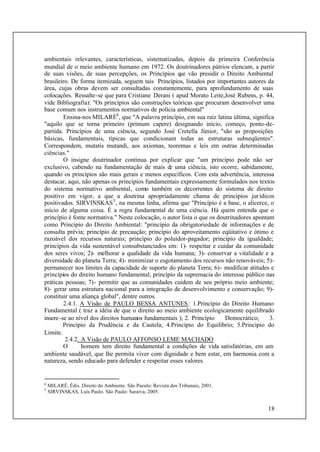 18
ambientais relevantes, características, sistematizadas, depois da primeira Conferência
mundial de o meio ambiente humano em 1972. Os doutrinadores pátrios elencam, a partir
de suas visões, de suas percepções, os Princípios que vão presidir o Direito Ambiental
brasileiro. De forma itemizada, seguem tais Princípios, listados por importantes autores da
área, cujas obras devem ser consultadas constantemente, para aprofundamento de suas
colocações. Ressalte-se que para Cristiane Derani ( apud Morato Leite,José Rubens, p. 44,
vide Bibliografia): "Os princípios são construções teóricas que procuram desenvolver uma
base comum nos instrumentos normativos de polícia ambiental"
Ensina-nos MILARÉ4
, que "A palavra princípio, em sua raiz latina última, significa
"aquilo que se torna primeiro (primum capere) designando início, começo, ponto-de-
partida. Princípios de uma ciência, segundo José Cretella Júnior, "são as proposições
básicas, fundamentais, típicas que condicionam todas as estruturas subseqüentes".
Correspondem, mutatis mutandi, aos axiomas, teoremas e leis em outras determinadas
ciências."
O insigne doutrinador continua por explicar que "um princípio pode não ser
exclusivo, cabendo na fundamentação de mais de uma ciência, isto ocorre, sabidamente,
quando os princípios são mais gerais e menos específicos. Com esta advertência, interessa
destacar, aqui, não apenas os princípios fundamentais expressamente formulados nos textos
do sistema normativo ambiental, como também os decorrentes do sistema de direito
positivo em vigor, a que a doutrina apropriadamente chama de princípios jurídicos
positivados. SIRVINSKAS5
, na mesma linha, afirma que "Princípio é a base, o alicerce, o
início de alguma coisa. É a regra fundamental de uma ciência. Há quem entenda que o
princípio é fonte normativa." Neste colocação, o autor lista o que os doutrinadores apontam
como Princípio do Direito Ambiental: "princípio da obrigatoriedade de informações e de
consulta prévia; princípio de precaução; princípio do aproveitamento eqüitativo e ótimo e
razoável dos recursos naturais; princípio do poluidor-pagador; princípio da igualdade;
princípios da vida sustentável consubstanciados em: 1)- respeitar e cuidar da comunidade
dos seres vivos; 2)- melhorar a qualidade da vida humana; 3)- conservar a vitalidade e a
diversidade do planeta Terra; 4)- minimizar o esgotamento dos recursos não renováveis; 5)-
permanecer nos limites da capacidade de suporte do planeta Terra; 6)- modificar atitudes e
princípios do direito humano fundamental; princípio da supremacia do interesse público nas
práticas pessoas; 7)- permitir que as comunidades cuidem de seu próprio meio ambiente;
8)- gerar uma estrutura nacional para a integração de desenvolvimento e conservação; 9)-
constituir uma aliança global", dentre outros.
2.4.1. A Visão de PAULO BESSA ANTUNES: 1.Princípio do Direito Humano
Fundamental ( traz a idéia de que o direito ao meio ambiente ecologicamente equilibrado
insere-se ao nível dos direitos humanos fundamentais ); 2. Princípio Democrático; 3.
Princípio da Prudência e da Cautela; 4.Princípio do Equilíbrio; 5.Princípio do
Limite.
2.4.2. A Visão de PAULO AFFONSO LEME MACHADO
O homem tem direito fundamental a condições de vida satisfatórias, em um
ambiente saudável, que lhe permita viver com dignidade e bem estar, em harmonia com a
natureza, sendo educado para defender e respeitar esses valores.
4
MILARÉ, Édis. Direito do Ambiente. São Paeulo: Revista dos Tribunais, 2001.
5
SIRVINSKAS, Luís Paulo. São Paulo: Saraiva, 2005.
 