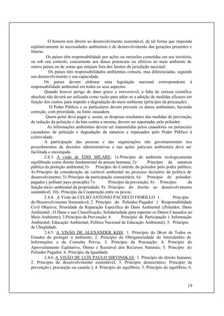 19
O homem tem direito ao desenvolvimento sustentável, de tal forma que responda
eqüitativamente às necessidades ambientais e de desenvolvimento das gerações presentes e
futuras.
Os países têm responsabilidade por ações ou omissões cometidas em seu território,
ou sob seu controle, concernente aos danos potenciais ou efetivos ao meio ambiente de
outros países ou de zonas que estejam fora dos limites da jurisdição nacional.
Os países têm responsabilidades ambientais comuns, mas diferenciadas, segundo
seu desenvolvimento e sua capacidade.
Os países devem elaborar uma legislação nacional correspondente à
responsabilidade ambiental em todos os seus aspectos.
Quando houver perigo de dano grave e irreversível, a falta de certeza científica
absoluta não deverá ser utilizada como razão para adiar-se a adoção de medidas eficazes em
função dos custos, para impedir a degradação do meio ambiente (princípio da precaução)
O Poder Público e os particulares devem prevenir os danos ambientais, havendo
correção, com prioridade, na fonte causadora.
Quem polui deve pagar e, assim, as despesas resultantes das medidas de prevenção,
de redução da poluição e da luta contra a mesma, devem ser suportadas pelo poluidor.
As informações ambientais devem ser transmitidas pelos causadores ou potenciais
causadores de poluição e degradação da natureza e repassados pelo Poder Público à
coletividade.
A participação das pessoas e das organizações não governamentais nos
procedimentos de decisões administrativas e nas ações judiciais ambientais deve ser
facilitada e encorajada.
2.4.3. A visão de ÉDIS MILARE: 1)-Princípio do ambiente ecologicamente
equilibrado como direito fundamental da pessoa humana; 2)- Princípio da natureza
pública da proteção ambiental;3)- Princípio do Controle do poluidor pelo poder público;
4)-Princípio da consideração da variável ambiental no processo decisório da política de
desenvolvimento; 5)-Princípio da participação comunitária; 6)- Princípio do poluidor-
pagador ( polluter pays principle) 7)- Princípio da prevenção; 8)- Princípio da
função sócio-ambiental da propriedade; 9)- Princípio do direito ao desenvolvimento
sustentável; 10)- Princípio da Cooperação entre os povos;
2.4.4. A Visão de CELSO ANTONIO PACHECO FIORILLO: 1. Princípio
do Desenvolvimento Sustentável; 2. Princípio do Poluidor-Pagador ( Responsabilidade
Civil Objetiva; Prioridade da Reparação Específica do Dano Ambiental );Poluidor; Dano
Ambiental ; O Dano e sua Classificação; Solidariedade para suportar os Danos Causados ao
Meio Ambiente); 3.Princípio da Prevenção; 4. Princípio da Participação ( Informação
Ambiental; Educação Ambiental; Política Nacional de Educação Ambiental); 5. Princípio
de Ubiqüidade.
2.4.5. A VISÃO DE ALEXANDER KISS: 1. Princípio do Dever de Todos os
Estados de proteger o ambiente; 2. Princípio da Obrigatoriedade do Intercâmbio de
Informações e da Consulta Prévia; 3. Princípio da Precaução; 4. Princípio do
Aproveitamento Eqüitativo, Ótimo e Razoável dos Recursos Naturais; 5. Princípio do
Poluidor Pagador; 6. Princípio da Igualdade.
2.4.6. A VISÃO DE LUÍS PAULO SIRVINSKAS: 1. Princípio do direito humano;
2. Princípio do desenvolvimento sustentável; 3. Princípio democrático; Princípio da
prevenção ( precaução ou cautela ); 4. Princípio do equilíbrio; 5. Princípio do equilíbrio; 6.
 