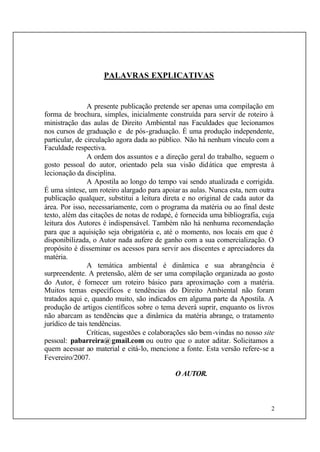2
PALAVRAS EXPLICATIVAS
A presente publicação pretende ser apenas uma compilação em
forma de brochura, simples, inicialmente construída para servir de roteiro à
ministração das aulas de Direito Ambiental nas Faculdades que lecionamos
nos cursos de graduação e de pós-graduação. É uma produção independente,
particular, de circulação agora dada ao público. Não há nenhum vínculo com a
Faculdade respectiva.
A ordem dos assuntos e a direção geral do trabalho, seguem o
gosto pessoal do autor, orientado pela sua visão didática que empresta à
lecionação da disciplina.
A Apostila ao longo do tempo vai sendo atualizada e corrigida.
É uma síntese, um roteiro alargado para apoiar as aulas. Nunca esta, nem outra
publicação qualquer, substitui a leitura direta e no original de cada autor da
área. Por isso, necessariamente, com o programa da matéria ou ao final deste
texto, além das citações de notas de rodapé, é fornecida uma bibliografia, cuja
leitura dos Autores é indispensável. Também não há nenhuma recomendação
para que a aquisição seja obrigatória e, até o momento, nos locais em que é
disponibilizada, o Autor nada aufere de ganho com a sua comercialização. O
propósito é disseminar os acessos para servir aos discentes e apreciadores da
matéria.
A temática ambiental é dinâmica e sua abrangência é
surpreendente. A pretensão, além de ser uma compilação organizada ao gosto
do Autor, é fornecer um roteiro básico para aproximação com a matéria.
Muitos temas específicos e tendências do Direito Ambiental não foram
tratados aqui e, quando muito, são indicados em alguma parte da Apostila. A
produção de artigos científicos sobre o tema deverá suprir, enquanto os livros
não abarcam as tendências que a dinâmica da matéria abrange, o tratamento
jurídico de tais tendências.
Críticas, sugestões e colaborações são bem-vindas no nosso site
pessoal: pabarreira@gmail.com ou outro que o autor aditar. Solicitamos a
quem acessar ao material e citá-lo, mencione a fonte. Esta versão refere-se a
Fevereiro/2007.
O AUTOR.
 