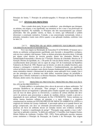 20
Princípio do limite; 7. Princípio do poluidor-pagador; 8. Princípio da Responsabilidade
Social.
2.4.7. SÍNTESE DOS PRINCÍPIOS
Para o estudo desta parte, há que se estabelecer uma abordagem que destaque,
no mínimo, sua origem, o seu significado, sua sinonímia se for o caso e sua positivação na
legislação brasileira. Na realidade, os Princípios não têm necessariamente que estarem
positivados. São eles grandes vetores, as bases, os rumos, que influenciam e podem
direcionar a construção normativa. Contudo, a sua concretização normatizada, reitera o
princípio, tornando-o muito mais efetivo quanto a sua aplicação imediata, conforme visto
no item 2.4.
2.4.7.1. PRINCÍPIO DO AO MEIO AMBIENTE EQUILIBRADO COMO
UM DIREITO HUMANO FUNDAMENTAL.
Teve sua origem na Declaração de Estocolmo/72 (CNUMAH). O homem tem o
direito ao ambiente ecologicamente equilibrado, pois havendo o desequilíbrio ecológico,
está em risco a própria vida humana. Todos os demais princípios decorrem deste. Colocado
por alguns como direitos de terceira geração, dentro dos chamados Direitos de
Solidariedade/Fraternidade ( Direitos de 1ª Geração: Direitos de Liberdade; Direitos de 2ª
Geração: Direitos de Igualdade, etc. ). Do ponto de vista do direito interno, o mais relevante
reconhecimento deste princípio está no caput do artigo 225 da Constituição da República
Federativa do Brasil de 1988. Reparar que tal direito vai além do cidadão brasileiro, para
alcançar o estrangeiro ( residente ou em trânsito ). Fundamentalmente, seu significado
coloca tal direito como qualquer outro direito humano fundamental, possibilitando inseri-lo
numa sistemática interna e internacional de proteção, numa aplicação livre e ampla. Este é
um dos princípios que a doutrina tem dado ênfase, mormente porque ele possibilita a
ligação entre o Direito Ambiental e os Direitos Humanos. Denominado Princípio do Direito
Humano, dentre outros. Seu alcance é global.
2.4.7.2. PRINCÍPIO DA PREVENÇÃO ( PRINCÍPIO DA PRECAUÇÃO E
DA ATUAÇÃO PREVENTIVA ).
O poder público e os particulares têm o dever de prevenir os danos ambientais. Tal
princípio desdobra-se na precaução. "Para proteger o meio ambiente, medidas de
precauções devem ser largamente e aplicadas pelos Estados segundo suas capacidades. Em
caso de risco de danos graves ou irreversíveis, a ausência de certeza absoluta não deve
servir de pretexto para procrastinar a adoção de medidas efetivas visando a prevenir a
degradação do meio ambiente" (Declaração do Rio/ CNUMAD/92). Vários institutos no
direito interno brasileiro refletem tal princípio e o mais evidente é a exigência
constitucional do instituto do ESTUDO PRÉVIO DE IMPACTO AMBIENTAL (EPIA) e a
exigência do instituto da Licença Ambiental. A prevenção aplicar-se-ia quando houver um
perigo comprovado, este deve ser eliminado preventivamente; Na precaução, as ações
positivas em favor do ambiente devem ser tomadas mesmo sem evidência científica
absoluta. "é anterior à manifestação do perigo". "Precaução surge quando o risco é alto".
Aqui tem se aplicado a máxima: "in dubio pro ambiente" ( Canotilho, José Joaquim Gomes.
Direito Público do Ambiente. Coimbra: FDC, 1995). Nesta publicação suscinta, tratamos
como sinônimos o Princípio da Precaução, da Cautela e da Prevenção. Sua origem
 