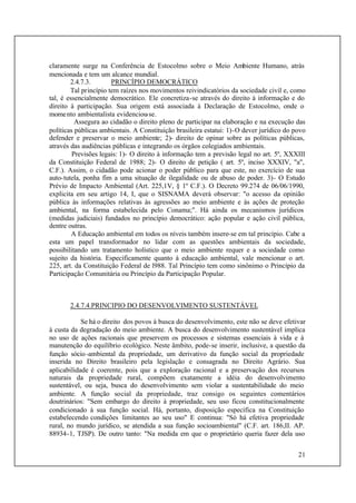 21
claramente surge na Conferência de Estocolmo sobre o Meio Ambiente Humano, atrás
mencionada e tem um alcance mundial.
2.4.7.3. PRINCÍPIO DEMOCRÁTICO
Tal princípio tem raízes nos movimentos reivindicatórios da sociedade civil e, como
tal, é essencialmente democrático. Ele concretiza-se através do direito à informação e do
direito à participação. Sua origem está associada à Declaração de Estocolmo, onde o
momento ambientalista evidenciou-se.
Assegura ao cidadão o direito pleno de participar na elaboração e na execução das
políticas públicas ambientais. A Constituição brasileira estatui: 1)-O dever jurídico do povo
defender e preservar o meio ambiente; 2)- direito de opinar sobre as políticas públicas,
através das audiências públicas e integrando os órgãos colegiados ambientais.
Previsões legais: 1)- O direito à informação tem a previsão legal no art. 5º, XXXIII
da Constituição Federal de 1988; 2)- O direito de petição ( art. 5º, inciso XXXIV, "a",
C.F.). Assim, o cidadão pode acionar o poder público para que este, no exercício de sua
auto-tutela, ponha fim a uma situação de ilegalidade ou de abuso de poder. 3)- O Estudo
Prévio de Impacto Ambiental (Art. 225,1V, § 1º C.F.). O Decreto 99.274 de 06/06/1990,
explicita em seu artigo 14, I, que o SISNAMA deverá observar: "o acesso da opinião
pública às informações relativas às agressões ao meio ambiente e às ações de proteção
ambiental, na forma estabelecida pelo Conama;". Há ainda os mecanismos jurídicos
(medidas judiciais) fundados no princípio democrático: ação popular e ação civil pública,
dentre outras.
A Educação ambiental em todos os níveis também insere-se em tal princípio. Cabe a
esta um papel transformador no lidar com as questões ambientais da sociedade,
possibilitando um tratamento holístico que o meio ambiente requer e a sociedade como
sujeito da história. Especificamente quanto à educação ambiental, vale mencionar o art.
225, art. da Constituição Federal de l988. Tal Princípio tem como sinônimo o Princípio da
Participação Comunitária ou Princípio da Participação Popular.
2.4.7.4.PRINCIPIO DO DESENVOLVIMENTO SUSTENTÁVEL
Se há o direito dos povos à busca do desenvolvimento, este não se deve efetivar
à custa da degradação do meio ambiente. A busca do desenvolvimento sustentável implica
no uso de ações racionais que preservem os processos e sistemas essenciais à vida e à
manutenção do equilíbrio ecológico. Neste âmbito, pode-se inserir, inclusive, a questão da
função sócio-ambiental da propriedade, um derivativo da função social da propriedade
inserida no Direito brasileiro pela legislação e consagrada no Direito Agrário. Sua
aplicabilidade é coerente, pois que a exploração racional e a preservação dos recursos
naturais da propriedade rural, compõem exatamente a idéia do desenvolvimento
sustentável, ou seja, busca do desenvolvimento sem violar a sustentabilidade do meio
ambiente. A função social da propriedade, traz consigo os seguintes comentários
doutrinários: "Sem embargo do direito à propriedade, seu uso ficou constitucionalmente
condicionado à sua função social. Há, portanto, disposição específica na Constituição
estabelecendo condições limitantes ao seu uso" E continua: "Só há efetiva propriedade
rural, no mundo jurídico, se atendida a sua função socioambiental" (C.F. art. 186,II. AP.
88934-1, TJSP). De outro tanto: "Na medida em que o proprietário queria fazer dela uso
 