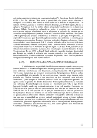 22
anti-social, encontrará vedação de ordem constitucional" ( Revista de direito Ambiental,
02/50 ). Por fim, aduz-se: "Em suma, a propriedade não possui caráter absoluto e
intangível. Ao contrário, esse direito só existe como tal se atendida a função social." De
reparar, entretanto, que não só no âmbito do rural, do campo, da atividade agrária, há que se
aplicar o Princípio do D.S. No âmbito urbano, a legislação brasileira invoca o objetivo de
alcançar Cidades Sustentáveis, aplicando-se, assim, o princípio, ao planejamento e
execução dos projetos urbanísticos novos e adequando a realidade das cidades que se
formaram sem planejamento, para que alcancem a sustentabilidade ambiental. Na Agenda
XXI tal preocupação aparece, corroborando a amplitude e aplicação deste princípio. A
expressão Conservação quer dizer utilização racional do meio ambiente e, como tal, pode
ser vista como um sinônimo do desenvolvimento sustentável. Ecodesenvolvimento é outro
termo aplicável como sinonímia do D.S. A primeira utilização oficial do termo foi feito no
Relatório Brundtland, contudo, a criação do termo Desenvolvimento Sustentável se deve à
União para Conservação da Natureza, da sigla em inglês IUCN e ao WWF, duas ONGs que
utilizam num relatório comum a expressão. Sua consolidação, enquanto Princípio, dá-se na
Conferência do Rio em 1992, no Brasil. Desde então, tal expressão sintetiza o desejo atual
dos Estados em relação à utilização dos recursos naturais e tem sido utilizada por
desenvolvimentista e conservacionistas, opositores do passado, como conciliação destas
duas posições ideológicas. Tem alcance mundial.
2.4.7.5. PRINCÍPIO DA RESPONSABILIDADE INTERGERAÇÃO
A solidariedade e perpetuidade da vida humana enquanto espécie, faz com que o
homem pense não só na existência presente, mas nas gerações que virão sucessivamente. O
meio ambiente é um bem que vem do passado, passa pelo presente e há de permanecer
viável para a humanidade que se sucede continuamente. Tal compromisso define o sentido
da responsabilidade inter-geração. Há um compromisso de vida entre a raça humana, muito
exaltada nos Direitos Humanos e que encontrou na área ambiental, uma aplicação
interessante. Quase sempre os institutos jurídicos visam um compromisso presente, no
agora. Mesmo na garantia dos direitos do nascituro do Código Civil brasileiro, na realidade,
sua viabilidade de concretização está vincada ao nascimento com vida. É algo de um
horizonte limitado, desde sua existência potencial, à sua real aparição. Entretanto, no
Princípio em tela, busca-se não um compromisso de uma vida, de um momento, de uma
idade, de uma era. É mais que isso: são as gerações humanas que se sucedem que deverão
ter a percepção de que não estamos sós e a nossa viabilidade hoje, deveu-se, bem ou mal,
ao que as gerações antecedentes fizeram. Entretanto, conhecendo o ambiente, os riscos do
seu mau uso, a necessidade de seu uso racional, sustentável, há que se tomar medidas
concretas para que esse bem, perpétuo pela sua continuidade nas gerações futuras, seja bem
administrado, para servir à presente, mas também para as futuras gerações. Sua origem está
associada à Conferência de Estocolmo em 1972, tem alcance global e está positivada na
Constituição brasileira no artigo 225, caput.
 