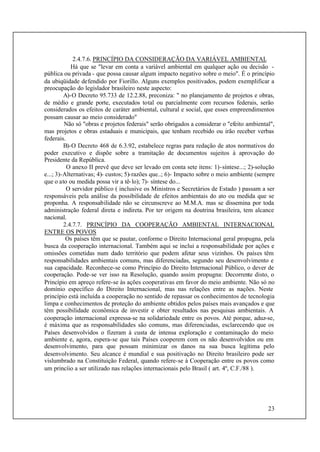 23
2.4.7.6. PRINCÍPIO DA CONSIDERAÇÃO DA VARIÁVEL AMBIENTAL
Há que se "levar em conta a variável ambiental em qualquer ação ou decisão -
pública ou privada - que possa causar algum impacto negativo sobre o meio". É o princípio
da ubiqüidade defendido por Fiorillo. Alguns exemplos positivados, podem exemplificar a
preocupação do legislador brasileiro neste aspecto:
A)-O Decreto 95.733 de 12.2.88, preconiza: " no planejamento de projetos e obras,
de médio e grande porte, executados total ou parcialmente com recursos federais, serão
considerados os efeitos de caráter ambiental, cultural e social, que esses empreendimentos
possam causar ao meio considerado"
Não só "obras e projetos federais" serão obrigados a considerar o "efeito ambiental",
mas projetos e obras estaduais e municipais, que tenham recebido ou irão receber verbas
federais.
B)-O Decreto 468 de 6.3.92, estabelece regras para redação de atos normativos do
poder executivo e dispõe sobre a tramitação de documentos sujeitos à aprovação do
Presidente da República.
O anexo II prevê que deve ser levado em conta sete itens: 1)-síntese...; 2)-solução
e...; 3)-Alternativas; 4)- custos; 5)-razões que..; 6)- Impacto sobre o meio ambiente (sempre
que o ato ou medida possa vir a tê-lo); 7)- síntese do...
O servidor público ( inclusive os Ministros e Secretários de Estado ) passam a ser
responsáveis pela análise da possibilidade de efeitos ambientais do ato ou medida que se
proponha. A responsabilidade não se circunscreve ao M.M.A. mas se dissemina por toda
administração federal direta e indireta. Por ter origem na doutrina brasileira, tem alcance
nacional.
2.4.7.7. PRINCÍPIO DA COOPERAÇÃO AMBIENTAL INTERNACIONAL
ENTRE OS POVOS
Os países têm que se pautar, conforme o Direito Internacional geral propugna, pela
busca da cooperação internacional. Também aqui se inclui a responsabilidade por ações e
omissões cometidas num dado território que podem afetar seus vizinhos. Os países têm
responsabilidades ambientais comuns, mas diferenciadas, segundo seu desenvolvimento e
sua capacidade. Reconhece-se como Princípio do Direito Internacional Público, o dever de
cooperação. Pode-se ver isso na Resolução, quando assim propugna: Decorrente disto, o
Princípio em apreço refere-se às ações cooperativas em favor do meio ambiente. Não só no
domínio específico do Direito Internacional, mas nas relações entre as nações. Neste
princípio está incluída a cooperação no sentido de repassar os conhecimentos de tecnologia
limpa e conhecimentos de proteção do ambiente obtidos pelos países mais avançados e que
têm possibilidade econômica de investir e obter resultados nas pesquisas ambientais. A
cooperação internacional expressa-se na solidariedade entre os povos. Até porque, aduz-se,
é máxima que as responsabilidades são comuns, mas diferenciadas, esclarecendo que os
Países desenvolvidos o fizeram à custa de intensa exploração e contaminação do meio
ambiente e, agora, espera-se que tais Países cooperem com os não desenvolvidos ou em
desenvolvimento, para que possam minimizar os danos na sua busca legítima pelo
desenvolvimento. Seu alcance é mundial e sua positivação no Direito brasileiro pode ser
vislumbrado na Constituição Federal, quando refere-se à Cooperação entre os povos como
um princíio a ser utilizado nas relações internacionais pelo Brasil ( art. 4º, C.F./88 ).
 