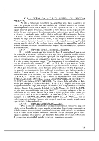 24
2.4.7.8. PRINCÍPIO DA NATUREZA PÚBLICA DA PROTEÇÃO
AMBIENTAL
Ao lado da participação comunitária, o poder público tem o dever indeclinável de
exercer tal proteção, devendo levar em consideração a variável ambiental no processo
decisório políticoadministrativo. Cabe-lhe elaborar uma legislação nacional eficaz, tanto no
aspecto material, quanto processual, delineando o papel de cada esfera do poder neste
âmbito. Há atos e instrumentos da política nacional do meio ambiente que só serão válidos
se tiverem a tramitação pelos órgãos público ambientais (Licenciamentos, licenças,
EIA/RIMA, etc.). Neste sentido, a natureza pública da proteção ambiental se faz muito
presente. O artigo 225 da Constituição federal, no seu parágrafo primeiro, informa que
"Para assegurar a efetividade desse direito ( ao meio ambiente ecologicamente equilibrado )
incumbe ao poder público:" e daí em diante lista as incumbência do poder público na defesa
do meio ambiente. Neste caso, tomado como uma proposta da doutrina brasileira, aponta-se
de alcance nacional.
2.4.7.9. PRINCÍPIO DO POLUIDOR-PAGADOR (PPP)
O poluidor tem que arcar com o ônus dos danos de sua atividade. O que se quer
é a prevenção, a precaução, o cuidado prévio (e aqui, cabe ao potencial poluidor custeá-
los). No entanto, ocorrida a degradação e a poluição, cabe ao poluidor pagar tal reparação.
Como o princípio enuncia, não se deve inferir que se paga para poluir. Assim, o poluidor
deve não só pagar, mas reparar o dano. "Visa sinteticamente à internalização dos custos
externos da deterioração ambiental" ( M.L., p. 58 ). Sua origem está na Europa,
basicamente no que propôs a e está positivado na legislação brasileira no artigo 14 da Lei
6938/81, a qual introduziu no Direito brasileiro a responsabilidade objetiva do poluidor e,
por extensão, aos causadores do danos ambiental, na medida que pela legislação pátria, a
poluição é uma espécie de degradação. De outro tanto, discute-se, hoje, se a
responsabilidade civil decorrente dos danos ambientais, mesmo reconhecidamente
OBJETIVA, se a mesma seria o que a teoria da responsabilidade civil denomina
RESPONSABILIDADE INTEGRAL ou seria a RESPONSABILIDADE DECORRENTE
DO RISCO, vinculada ao RISCO INTEGRAL. Pela primeira linha, defendida por Edis
Milaré, por exemplo, a RESPONSABILIDADE INTEGRAL implica em indenização
independentemente da culpa, em qualquer circunstância, não se aplicando as excludentes
clássicas. De outra feita, a posição defendida por Toshio Mukai, é do RISCO PARCIAL,
ou seja, uma responsabilização que seria OBJETIVA, entretanto aplicando-se-lhes as
excludentes tais que o caso fortuito, força maior e a participação da vítima. Ainda que
prevalecente a idéia da RESPONSABILIDADE POR RISCO INTEGRAL, a tendência
inovadora é a RESPONSABILIDADE PELO RISCO CRIADO PARCIAL, com as
excludentes sendo aplicadas. Enquanto princípio geral, tem alcance mundial, respeitadas as
especificidades do Direito brasileiro.
2.4.7.10. PRINCÍPIO DO USUÁRIO-PAGADOR
Dada a escassez e a sensibilidade dos recursos ambientais, é um direito do poder
público cobrar do usuário do recurso, a devida contrapartida financeira para custear direta
ou indiretamente, o movimentar da máquina administrativa pública visando a proteção em
todos os níveis destes recursos ambientais. Também é de se considerar que o acesso
específico de alguns a tais recursos ( em detrimento da maioria), implica num certo retorno
de recursos para a coletividade que não teve acesso a este recurso ambiental.
 