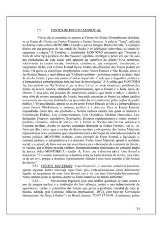 25
2.5. FONTES DO DIREITO AMBIENTAL
Várias são as maneiras de apontar as Fontes do Direito. Normalmente, dividem-
se as Fontes do Direito em Fontes Materiais e Fontes Formais. A palavra "fonte", aplicada
ao direito, como coloca MONTORO, citando o jurista húngaro Barna Horvath, "é o próprio
direito em sua passagem de um estado de fluidez e invisibilidade subterrânea ao estado de
segurança e clareza."13 Continua o doutrinador MONTORO ensinando que "Procurar a
fonte de uma regra jurídica, diz Du Pasquier, significa investigar o ponto em que ela saiu
das profundezas da vida social para aparecer na superfície do direito."14As primeiras,
referir-se-ão às causas sociais, históricas, econômicas, que ensejaram, diretamente, o
surgimento da lei, esta a Fonte Formal típica. Outras classificações das Fontes podem ser
feitas. Há quem as classifique simplesmente como Fontes Estatais e Não Estatais, como o
faz Rizzato Nunes, o qual afirma que "O direito positivo - as normas jurídica escritas,-fruto
de ato do Estado, é para nós marco divisório importante. É nele que a dogmática jurídica e
a hermenêutica contemporâneas têm sua base de investigação"15 A crítica que MONTORO
faz, louvando-se em Del Vechio, é que se deve "evitar de modo simplista o problema das
fontes da ordem jurídica, afirmando dogmaticamente, que o Estado é a fonte única do
Direito. É essa uma das posições do positivismo jurídico, que tende a reduzir o direito a
uma série de ordens emanadas do Estado, buscando encontrar as fontes da ordem jurídica
unicamente nas normas elaboradas ou aprovadas formalizadamente pelos órgãos do poder
público."16Nesta direção, aponta-se assim como Fontes Estatais as leis e a jurisprudência e
como Fontes Não-Estatais, o costume jurídico e a doutrina. Para as Fontes Estatais
enquadradas como leis, são apontadas a Norma Jurídica escrita, nas quais se incluem a
Constituição Federal, Leis Complementares, Leis Ordinárias, Medidas Provisórias, Leis
delegadas, Decretos legislativos, Resoluções, Decretos regulamentares e outras normas (
portarias, circulares, ordens de serviço, etc. ). Dentre as Normas não escritas, coloca-se o
Costume jurídico. Assim, os autores costumam distinguir as Fontes Formais, isto é, os
fatos que dão a uma regra o caráter de direito positivo e obrigatório, das Fontes Materiais,
representadas pelos elementos que concorreram para a formação do conteúdo ou matéria da
norma jurídica. MONTORO explicita, como exemplo de Fonte Formal, a legislação, o
costume jurídico, a jurisprudência e a doutrina. Como Fonte Material, aponta a realidade
social, o conjunto de fatos sociais que contribuem para a formação do conteúdo do direito ,
os valores que o direito procura realizar, fundamentalmente sintetizados no conceito amplo
de justiça. Aduz MONTORO17, citando A. Torre, que a doutrina não é fonte formal e
transcreve: "É costume enumerar-se a doutrina entre as fontes formais do direito, mas trata-
se de um erro, porque a doutrina, rigorosamente falando é uma fonte material e não formal
do direito."
2.5.1. FONTES MATERIAIS: Especificamente, a doutrina ambiental brasileira
aponta algumas fontes materiais específicas, pois correlacionam-nas como diretamente
ligadas ao surgimento de uma fonte formal, ora a lei, ora uma Convenção Internacional.
Neste sentido, pode-se apontas, dentre as fontes materiais do direito ambiental:
2.5.1.1. Movimentos Populares (por uma melhor qualidade de vida; contra o
uso da energia nuclear e a destinação do lixo atômico; contra o uso indiscriminado de
agrotóxicos; contra o extermínio das baleias que gerou a proibição mundial de caça às
baleias, adotada pela Comissão Baleeira Internacional (IWC), com base na "Convenção
Internacional de Pesca à Baleia" ( no Brasil, decreto 73.497 17/01/94. Atualmente, países
 