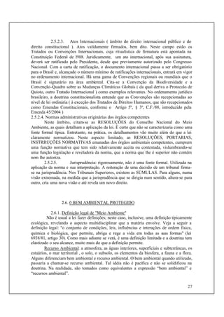 27
2.5.2.3. Atos Internacionais ( âmbito do direito internacional público e do
direito constitucional ). Atos validamente firmados, bem dito. Neste campo estão os
Tratados ou Convenções Internacionais, cuja ritualística de firmatura está apontada na
Constituição Federal de l988. Juridicamente, um ato internacional, após sua assinatura,
deverá ser ratificado pelo Presidente, desde que previamente autorizado pelo Congresso
Nacional. Com a carta de ratificação, o documento internacional passa a ser obrigatório
para o Brasil e, alcançado o número mínimo de ratificações internacionais, entrará em vigor
no ordenamento internacional. Há uma gama de Convenções regionais ou mundiais que o
Brasil é signatário na área ambiental. Cita-se a Convenção da Biodiversidade e a
Convenção-Quadro sobre as Mudanças Climáticas Globais ( da qual deriva o Protocolo de
Quioto, outro Tratado Internacional ) como exemplos relevantes. No ordenamento jurídico
brasileiro, a doutrina constitucionalista entende que as Convenções são recepcionadas ao
nível de lei ordinária ( à exceção dos Tratados de Direitos Humanos, que são recepcionados
como Emendas Constitucionais, conforme o Artigo 5º, § 3º, C.F./88, introduzido pela
Emenda 45/2004 )
2.5.2.4. Normas administrativas originárias dos órgãos competentes
Neste âmbito, citam-se as RESOLUÇÕES do Conselho Nacional do Meio
Ambiente, as quais detalham a aplicação da lei. É certo que não se caracterizaria como uma
fonte formal típica. Entretanto, na prática, os detalhamentos vão muito além do que a lei
claramente normatizou. Neste aspecto limitado, as RESOLUÇÕES, PORTARIAS,
INSTRRUÇÕES NORMATIVAS emanadas dos órgãos ambientais competentes, cumprem
uma função normativa que tem sido relativamente aceita ou contestada, vislumbrando-se
uma função legislação e reveladora da norma, que a norma que lhe é superior não contém
nem lhe autoriza.
2.5.2.5. Jurisprudência: rigorosamente, não é uma fonte formal. Utilizada na
aplicação da norma e sua interpretação. A reiteração de uma decisão de um tribunal firma-
se na jurisprudência. Nos Tribunais Superiores, existem as SÚMULAS. Para alguns, numa
visão extremada, na medida que a jurisprudência que se dirigia num sentido, altera-se para
outro, cria uma nova visão e até revela um novo direito.
2.6. 0 BEM AMBIENTAL PROTEGIDO
2.6.1. Definição legal de "Meio Ambiente"
Não é usual a lei fazer definições; neste caso, inclusive, uma definição tipicamente
ecológica, revelando o aspecto multidisciplinar que a matéria envolve. Veja a seguir a
definição legal: "o conjunto de condições, leis, influências e interações de ordem física,
química e biológica, que permite, abriga e rege a vida em todas as suas formas" (lei
6938/81, artigo 30). Como mais adiante se verá, é uma definição limitada e a doutrina tem
elastizado o seu alcance, muito mais do que a definição permite.
Recurso Ambiental: a atmosfera, as águas interiores, superficiais e subterrâneas, os
estuários, o mar territorial , o solo, o subsolo, os elementos da biosfera, a fauna e a flora.
Alguns diferenciam bem ambiental e recurso ambiental. O bem ambiental quando utilizado,
passaria a chamar-se recurso ambiental. Tal idéia não é pacífica e não se solidificou na
doutrina. Na realidade, são tomados como equivalentes a expressão “bem ambiental” e
“recursos ambiental”.
 