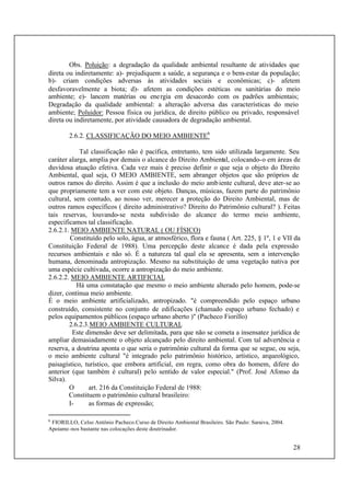 28
Obs. Poluição: a degradação da qualidade ambiental resultante de atividades que
direta ou indiretamente: a)- prejudiquem a saúde, a segurança e o bem-estar da população;
b)- criam condições adversas às atividades sociais e econômicas; c)- afetem
desfavoravelmente a biota; d)- afetem as condições estéticas ou sanitárias do meio
ambiente; e)- lancem matérias ou energia em desacordo com os padrões ambientais;
Degradação da qualidade ambiental: a alteração adversa das características do meio
ambiente; Poluidor: Pessoa física ou jurídica, de direito público ou privado, responsável
direta ou indiretamente, por atividade causadora de degradação ambiental.
2.6.2. CLASSIFICAÇÃO DO MEIO AMBIENTE6
Tal classificação não é pacífica, entretanto, tem sido utilizada largamente. Seu
caráter alarga, amplia por demais o alcance do Direito Ambiental, colocando-o em áreas de
duvidosa atuação efetiva. Cada vez mais é preciso definir o que seja o objeto do Direito
Ambiental, qual seja, O MEIO AMBIENTE, sem abranger objetos que são próprios de
outros ramos do direito. Assim é que a inclusão do meio ambiente cultural, deve ater-se ao
que propriamente tem a ver com este objeto. Danças, músicas, fazem parte do patrimônio
cultural, sem contudo, ao nosso ver, merecer a proteção do Direito Ambiental, mas de
outros ramos específicos ( direito administrativo? Direito do Patrimônio cultural? ). Feitas
tais reservas, louvando-se nesta subdivisão do alcance do termo meio ambiente,
especificamos tal classificação.
2.6.2.1. MEIO AMBIENTE NATURAL ( OU FÍSICO)
Constituído pelo solo, água, ar atmosférico, flora e fauna ( Art. 225, § 1º, 1 e VII da
Constituição Federal de 1988). Uma percepção deste alcance é dada pela expressão
recursos ambientais e não só. É a natureza tal qual ela se apresenta, sem a intervenção
humana, denominada antropização. Mesmo na substituição de uma vegetação nativa por
uma espécie cultivada, ocorre a antropização do meio ambiente.
2.6.2.2. MEIO AMBIENTE ARTIFICIAL
Há uma constatação que mesmo o meio ambiente alterado pelo homem, pode-se
dizer, continua meio ambiente.
É o meio ambiente artificializado, antropizado. "é compreendido pelo espaço urbano
construído, consistente no conjunto de edificações (chamado espaço urbano fechado) e
pelos equipamentos públicos (espaço urbano aberto )" (Pacheco Fiorillo)
2.6.2.3.MEIO AMBIENTE CULTURAL
Este dimensão deve ser delimitada, para que não se cometa a insensatez jurídica de
ampliar demasiadamente o objeto alcançado pelo direito ambiental. Com tal advertência e
reserva, a doutrina aponta o que seria o patrimônio cultural da forma que se segue, ou seja,
o meio ambiente cultural "é integrado pelo patrimônio histórico, artístico, arqueológico,
paisagístico, turístico, que embora artificial, em regra, como obra do homem, difere do
anterior (que também é cultural) pelo sentido de valor especial." (Prof. José Afonso da
Silva).
O art. 216 da Constituição Federal de 1988:
Constituem o patrimônio cultural brasileiro:
I- as formas de expressão;
6
FIORILLO, Celso Antônio Pacheco.Curso de Direito Ambiental Brasileiro. São Paulo: Saraiva, 2004.
Apoiamo-nos bastante nas colocações deste doutrinador.
 