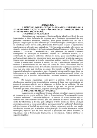 3
- CAPÍTULO I -
A DIMENSÃO INTERNACIONAL DA TEMÁTICA AMBIENTAL OU A
INTERNACIONALIZAÇÃO DA QUESTÃO AMBIENTAL (SOBRE O DIREITO
INTERNACIONAL DO AMBIENTE)
1. UMA ORIGEM ALIENÍGENA
Os institutos que caracterizam o Direito Ambiental adotados no Brasil têm uma
inquestionável e direta influência das respostas que a Sociedade Internacional deu aos
problemas ambientais percebidos, sobretudo, pelos países desenvolvidos, tais que a
poluição e degradações do meio ambiente que se expressaram pela constatação do buraco
da camada de ozônio, chuvas ácidas, efeito estufa, dentre outros, os quais se agudizaram e
manifestaram-se sobretudo após a década de 1960. Isso pode ser notado, pelo menos, por
situações históricas definidas: a) A Conferência das Nações Unidas sobre o Meio Ambiente
Humano - CNUMAH - Estocolmo/1972; b)os princípios do Direito Ambiental
conseqüentes da declaração de Estocolmo advindas da Conferência referida; c)- a
contribuição das legislações ambientais internas dos países, quase todas também geradas
profusamente pelo tratamento internacional que o tema assumiu; d)- criação de organismos
internacionais que passaram a formular proposições, análises e esboços de Convenções (
Tratados ) internacionais atinentes à matéria. Por fim, a contribuição doutrinária que
embasou o reconhecimento de um novo sub -ramo do Direito Internacional Público
denominado Direito Internacional do Ambiente, para mencionar os principais aspectos. Por
isso, para uma visão que privilegie as origens dos institutos do Direito Ambiental, é
imprescindível conhecer, como dito, o que a Sociedade Internacional formulou direta ou
indiretamente ao dar atenção na agenda internacional às questões ambiental globais e às
formulações que a doutrina internacionalista ambiental construiu, especialmente no
exterior.
De maneira esquemática, como propõe a apostila, pode-se esboçar esta
abordagem da seguinte forma, propositalmente sem rigor de datas, para composição de um
quadro de problemas-soluções que se esboçaram no dealbar da era ambiental. Há uma
período pré-década de 70, durante o seu decorrer e logo após, em que tais problemas
ocorreram que estão, como afirmado, dispostos sem a seqüência cronológica real.
2)- O DESPERTAR PELAS TRAGÉDIAS
Inegavelmente, as tragédias serviram de substrato inicial para o desenvolvimento
da preocupação com o meio ambiente. Hoje, as denominaríamos "desastres ecológicos ou
"acidentes ambientais", "catástrofes ecológicas". A soma de tais acontecimentos trágicos,
confluiu num certo momento histórico para uma chamada de atenção especial para se
cuidar da vida humana e do meio que a abrigava. O leitor notará que não há um rigor
cronológico, embora se possa juntar tudo no que se denomina "era ambiental". Em jeito de
palestra, tomamos a liberdade de, conhecendo os fatos a posteriori, juntá-los num quadro
adredemente montado para se visualizar a situação trágica do mundo. Mesmo sem o rigor
cronológico, repita-se, pois há fatos anteriores e posteriores em épocas diferentes, a
importância para a Comunidade Internacional é incontestável. Pode-se alinhavar as
seguintes tragédias:
 