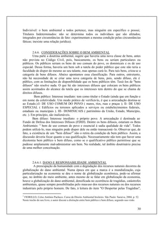 30
Indivisível: o bem ambiental a todos pertence, mas ninguém em específico o possui;
Titulares Indeterminados: não se determina todos os indivíduos que são afetados;
integrados por circunstâncias de fato: experimentam a mesma condição pelas circunstâncias
fáticas; inexiste uma relação jurídica).
2.6.6. CONSIDERAÇÕES SOBRE O BEM AMBIENTAL
Uma parte a doutrina ambiental, sugere que haveria uma nova classe de bens, antes
não prevista no Código Civil, pois, basicamente, os bens ou seriam particulares ou
públicos. Os públicos seriam os bens de uso comum do povo, os dominicais e os de uso
especial. Dessa forma, haveria um bem sob a tutela do poder público que este não teria a
faculdade de dispor do mesmo ao seu talante, mas apenas curá-lo. Para tais bens, criou-se a
categoria de bens difusos. Abaixo apontamos essa classificação. Para outros, entretanto,
não há necessidade de se criar uma nova categoria de bens, pois, sendo difuso, ele é
público, com as limitações de disponibilidade que os bens públicos têm. Taxá-los de "bens
difusos" não resolve nada. O que há são interesses difusos que colocam os bens públicos
assim acoimados do alcance da tutela que os interesses tem dentro do que se chama de
direitos difusos.
Bem público: Interesse imediato: tem como titular o Estado (ainda que em função e
em nome da coletividade. Um modo prático de verificá-lo, é que a arrecadação destina-se
ao Estado.):I- DE USO COMUM DO POVO ( mares, rios, ruas e praças ); II- DE USO
ESPECIAL ( Edifícios ou terrenos aplicados a serviços ou estabelecimentos federais,
estaduais ou municipais ). III- DOMINICAIS ( patrimônio da União, Estado, Município,
etc. ). Em princípio, são inalienáveis.
Bem difuso: Interesse imediato: o próprio povo. A arrecadação é destinada ao
Fundo de Defesa dos Interesses Difusos (FDID). Dentre os bens difusos, estariam os Bens
Ambientais: " bem de uso comum do povo e essencial à sadia qualidade de vida". Todos
podem utilizá-lo, mas ninguém pode dispor dele ou então transacioná-lo. Observar que, de
fato, a existência de um "bem difuso"7
não o retira da condição de bem público. Assim, a
discussão deveria focar quanto a sua qualificação. Necessariamente não tem que haver uma
dicotomia bem público x bem difuso, como se o qualificativo público permitisse que se
pudesse amplamente mal-administrar um bem. Na realidade, tal âmbito doutrinário precisa
de uma melhor conceituação.
2.6.6.1. DANO E RESPONSABILIDADE AMBIENTAL
A preocupação da humanidade com a degradação dos recursos naturais decorreu da
globalização do dano ambiental. Numa época em que a marca é a mundialização, cuja
particularização na economia se deu o nome de globalização econômica, pode-se afirmar
que, no âmbito do meio ambiente, antes mesmo de se falar em globalização da economia,
houve a globalização do dano ambiental, densificada no ocorrência de tragédias, catástrofes
ambientais, quase sempre possibilitadas pelo mau-uso dos recursos naturais ou dos recursos
industriais pelo próprio homem. De fato, à leitura do item "O Despertar pelas Tragédias",
7
FIORILLO, Celso Antônio Pacheco. Curso de Direito Ambiental brsileiro. São Paulo: Saraiva, 2004. p. 52.
Neste trecho do seu livro, o autor discute a distinção entre bem público x bem difuso, segundo sua visão.
 