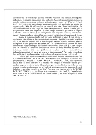 32
difícil solução é a quantificação do dano ambiental ou difuso. Isso, contudo, não impede a
indenização pelos danos causados ao meio ambiente. A despeito dos danos patrimoniais, há
também os danos morais, que podem ser pleiteados pelas vítimas ( art. 1º da Lei 7347, de
24-7-1985). Estes são denominados extrapatrimoniais, pois originados do direito de
personalidade. Não há dificuldades na quantificação dos danos patrimoniais. Tal
dificuldade ocorrerá no que tange aos danos extrapatrimoniais, pois os critérios para a
fixação desses danos são subjetivos."21 Neste campo, começa-se por avaliar o Impacto
Ambiental ( direto x indireto ), sua abrangência ( local, regional, nacional ), seu alcance (
dentro e fora de uma bacia hidrográfica, por exemplo ), se é mitigável ou compensável, etc.
Quanto à responsabilidade civil por dano ambiental, o leitor deverá inteirar-se
previamente das diferenças da responsabilidade subjetiva e da objetiva, tratados no código
civil e na doutrina nacional para o dano em geral. Quanto ao dano ambiental, pode-se
acompanhar o que preleciona SIRVINSKAS9
: "A responsabilidade objetiva na esfera
ambiental foi recepcionada pela nova ordem constitucional. O art. 225, § 3º, da CF dispõe
que "as condutas e atividades consideradas lesivas ao meio ambiente sujeitarão os
infratores, pessoas físicas ou jurídicas, a sanções penais e administrativas,
independentemente da obrigação de reparar os danos causados". Para maior proteção ao
bem ambiental, o legislador resolver protegê-lo na esfera administrativa, civil e penal.
Não há, pela leitura do dispositivo constitucional, nenhuma incompatibilidade com
a lei infraconstitucional ( lei n. 6938/81 ). Essa teoria já está consagrada na doutrina e na
jurisprudência. Adotou-se a TEORIA DO RISCO INTEGRAL. Assim, todo aquele que
causar dano ao meio ambiente ou a terceiro será obrigado a ressarci-lo mesmo que a
conduta culposa ou dolosa tenha sido praticada por terceiro. Registre-se ainda que toda
empresa possui riscos inerentes a sua atividade, devendo por essa razão, assumir o dever de
indenizar os prejuízos causados a terceiros" Entretanto, tem crescido a idéia da TEORIA
DO RISCO PARCIAL, vez que há que se levar em conta certas condições ( caso fortuito,
força maior e até a culpa da vítima no evento danoso ), dos quais se aponta o autor
TOSHIUO MUKAI.
9
SIRVINSKAS, Luís Paulo. Op. Cit.
 