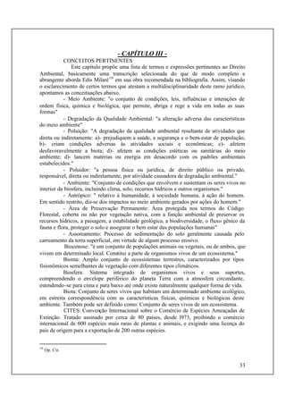 33
- CAPÍTULO III -
CONCEITOS PERTINENTES
Este capítulo propõe uma lista de termos e expressões pertinentes ao Direito
Ambiental, basicamente uma transcrição selecionada do que de modo completo e
abrangente aborda Edis Milaré10
em sua obra recomendada na bibliografia. Assim, visando
o esclarecimento de certos termos que atestam a multidisciplinaridade deste ramo jurídico,
apontamos as conceituações abaixo.
- Meio Ambiente: "o conjunto de condições, leis, influências e interações de
ordem física, química e biológica, que permite, abriga e rege a vida em todas as suas
formas"
- Degradação da Qualidade Ambiental: "a alteração adversa das características
do meio ambiente"
- Poluição: "A degradação da qualidade ambiental resultante de atividades que
direta ou indiretamente: a)- prejudiquem a saúde, a segurança e o bem-estar de população;
b)- criam condições adversas às atividades sociais e econômicas; c)- afetem
desfavoravelmente a biota; d)- afetem as condições estéticas ou sanitárias do meio
ambiente; d)- lancem matérias ou energia em desacordo com os padrões ambientais
estabelecidos."
- Poluidor: "a pessoa física ou jurídica, de direito público ou privado,
responsável, direta ou indiretamente, por atividade causadora de degradação ambiental."
- Ambiente: "Conjunto de condições que envolvem e sustentam os seres vivos no
interior da biosfera, incluindo clima, solo, recursos hídricos e outros organismos."
- Antrópico: " relativo à humanidade, à sociedade humana, à ação do homem.
Em sentido restrito, diz-se dos impactos no meio ambiente gerados por ações do homem."
- Área de Preservação Permanente: Área protegida nos termos do Código
Florestal, coberta ou não por vegetação nativa, com a função ambiental de preservar os
recursos hídricos, a paisagem, a estabilidade geológica, a biodiversidade, o fluxo gênico da
fauna e flora, proteger o solo e assegurar o bem estar das populações humanas"
- Assoreamento: Processo de sedimentação do solo geralmente causada pelo
carreamento da terra superficial, em virtude de algum processo erosivo.
Biocenose: "é um conjunto de populações animais ou vegetais, ou de ambos, que
vivem em determinado local. Constitui a parte de organismos vivos de um ecossistema."
Bioma: Amplo conjunto de ecossistemas terrestres, caracterizados por tipos
fisionômicos semelhantes de vegetação com diferentes tipos climáticos.
Biosfera: Sistema integrado de organismos vivos e seus suportes,
compreendendo o envelope periférico do planeta Terra com a atmosfera circundante,
estendendo-se para cima e para baixo até onde existe naturalmente qualquer forma de vida.
Biota: Conjunto de seres vivos que habitam um determinado ambiente ecológico,
em estreita correspondência com as características físicas, químicas e biológicas deste
ambiente. Também pode ser definido como: Conjunto de seres vivos de um ecossistema.
CITES: Convenção Internacional sobre o Comércio de Espécies Ameaçadas de
Extinção. Tratado assinado por cerca de 80 países, desde l973, proibindo o comércio
internacional de 600 espécies mais raras de plantas e animais, e exigindo uma licença do
país de origem para a exportação de 200 outras espécies.
10
Op. Cit.
 