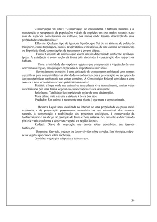 34
Conservação "in situ": "Conservação de ecossistema e habitats naturais e a
manutenção e recuperação de populações viáveis de espécies em seus meios naturais e, no
caso de espécies domesticadas ou cultivas, nos meios onde tenham desenvolvido suas
propriedades características."
Efluente: Qualquer tipo de água, ou líquido, que flui de um sistema de coleta, de
transporte, como tubulações, canais, reservatórios, elevatórias, de um sistema de tratamento
ou disposição final, com estações de tratamento e corpos dágua.
Fauna: Conjunto de animais que vivem em um determinado ambiente, região ou
época. A existência e conservação da fauna está vinculada à conservação dos respectivos
habitats.
Flora: a totalidade das espécies vegetais que compreende a vegetação de uma
determinada região, em qualquer expressão de importância individual.
Gerenciamento costeiro: é uma aplicação do zoneamento ambiental com normas
específicas para compatibilizar as atividades econômicas com a preservação ou recuperação
das características ambientais nas zonas costeiras. A Constituição Federal considera a zona
costeira e seus ecossistemas como patrimônio nacional.
Habitat: a lugar onde um animal ou uma planta vive normalmente, muitas vezes
caracterizado por uma forma vegetal ou características física dominante.
Ictiofauna: Totalidade das espécies de peixe de uma dada região.
Mata ciliar: mata estreira existente à beira dos rios.
Predador: Um animal ( raramente uma planta ) que mata e como animais.
Reserva Legal: área localizada no interior de uma propriedade ou posse rural,
excetuada a de preservação permanente, necessária ou uso sustentável dos recursos
naturais, à conservação e reabilitação dos processos ecológicos, à conservação da
biodiversidade e ao abrigo de proteção de fauna e flora nativas. Seu tamanho é determinado
por leie varia conforme a cobertura vegetal e a região do país.
Ruderal: Diz-se da vegetação que cresce sobre escombros, em terrenos
baldios,etc.
Rupestre: Gravado, traçado ou desenvolvido sobre a rocha. Em biologia, refere-
se ao vegetal que cresce sobre rochedos.
Xerófita: vegetação adaptada a habitat seco.
 