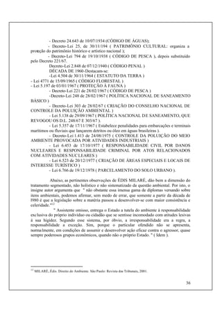 36
- Decreto 24.643 de 10/07/1934 (CÓDIGO DE ÁGUAS);
- Decreto-Lei 25, de 30/11/194 ( PATRIMÔNIO CULTURAL: organiza a
proteção do patrimônio histórico e artístico nacional );
- Decreto-Lei 794 de 19/10/1938 ( CÓDIGO DE PESCA ), depois substituído
pelo Decreto 221/67.
Decreto-Lei 2.848 de 07/12/1940 ( CÓDIGO PENAL )
DÉCADA DE 1960-Destacam-se:
-Lei 4.504 de 30/11/1964 ( ESTATUTO DA TERRA )
- Lei 4771 de 15/09/1965 ( CÓDIGO FLORESTAL )
- Lei 5.197 de 03/01/1967 ( PROTEÇÃO À FAUNA )
- Decreto-Lei 221 de 28/02/1967 ( CÓDIGO DE PESCA )
-Decreto-Lei 248 de 28/02/1967 ( POLÍTICA NACIONAL DE SANEAMENTO
BÁSICO )
- Decreto-Lei 303 de 28/02/67 ( CRIAÇÃO DO CONSELHO NACIONAL DE
CONTROLE DA POLUIÇÃO AMBIENTAL )
- Lei 5.138 de 29/09/1967 ( POLÍTICA NACIONAL DE SANEAMENTO, QUE
REVOGOU OS D.L. 248/67 E 303/67 ).
- Lei 5.357 de 17/11/1967 ( Estabelece penalidades para embarcações e terminais
marítimos ou fluviais que lançarem detritos ou óleo em águas brasileiras ).
- Decreto-Lei 1.413 de 24/08/1975 ( CONTROLE DA POLUIÇÃO DO MEIO
AMBIENTE PROVOCADA POR ATIVIDADES INDUSTRIAIS )
- Lei 6.453 de 17/10/1977 ( RESPONSABILIDADE CIVIL POR DANOS
NUCLEARES E RESPONSABILIDADE CRIMINAL POR ATOS RELACIONADOS
COM ATIVIDADES NUCLEARES )
- Lei 6.523 de 20/12/1977 ( CRIAÇÃO DE ÁREAS ESPECIAIS E LOCAIS DE
INTERESSE TURÍSTICO )
- Lei 6.766 de 19/12/1978 ( PARCELAMENTO DO SOLO URBANO ).
Abaixo, as pertinentes observações de ÉDIS MILARÉ, dão bem a dimensão do
tratamento segmentado, não holístico e não sistematizado da questão ambiental. Por isto, o
insigne autor argumenta que " não obstante essa imensa gama de diplomas versando sobre
itens ambientais, podemos afirmar, sem medo de errar, que somente a partir da década de
l980 é que a legislação sobre a matéria passou a desenvolver-se com maior consistência e
celeridade."12
" Assistente omisso, entrega o Estado a tutela do ambiente à responsabilidade
exclusiva do próprio indivíduo ou cidadão que se sentisse incomodado com atitudes lesivas
á sua higidez. Segundo esse sistema, por óbvio, a irresponsabilidade era a regra, a
responsabilidade a exceção. Sim, porque o particular ofendido não se apresenta,
normalmente, em condições de assumir e desenvolver ação eficaz contra o agressor, quase
sempre poderosos grupos econômicos, quando não o próprio Estado. " ( Idem ).
12
MILARÉ, Édis. Direito do Ambiente. São Paulo: Revista dos Tribunais, 2001.
 